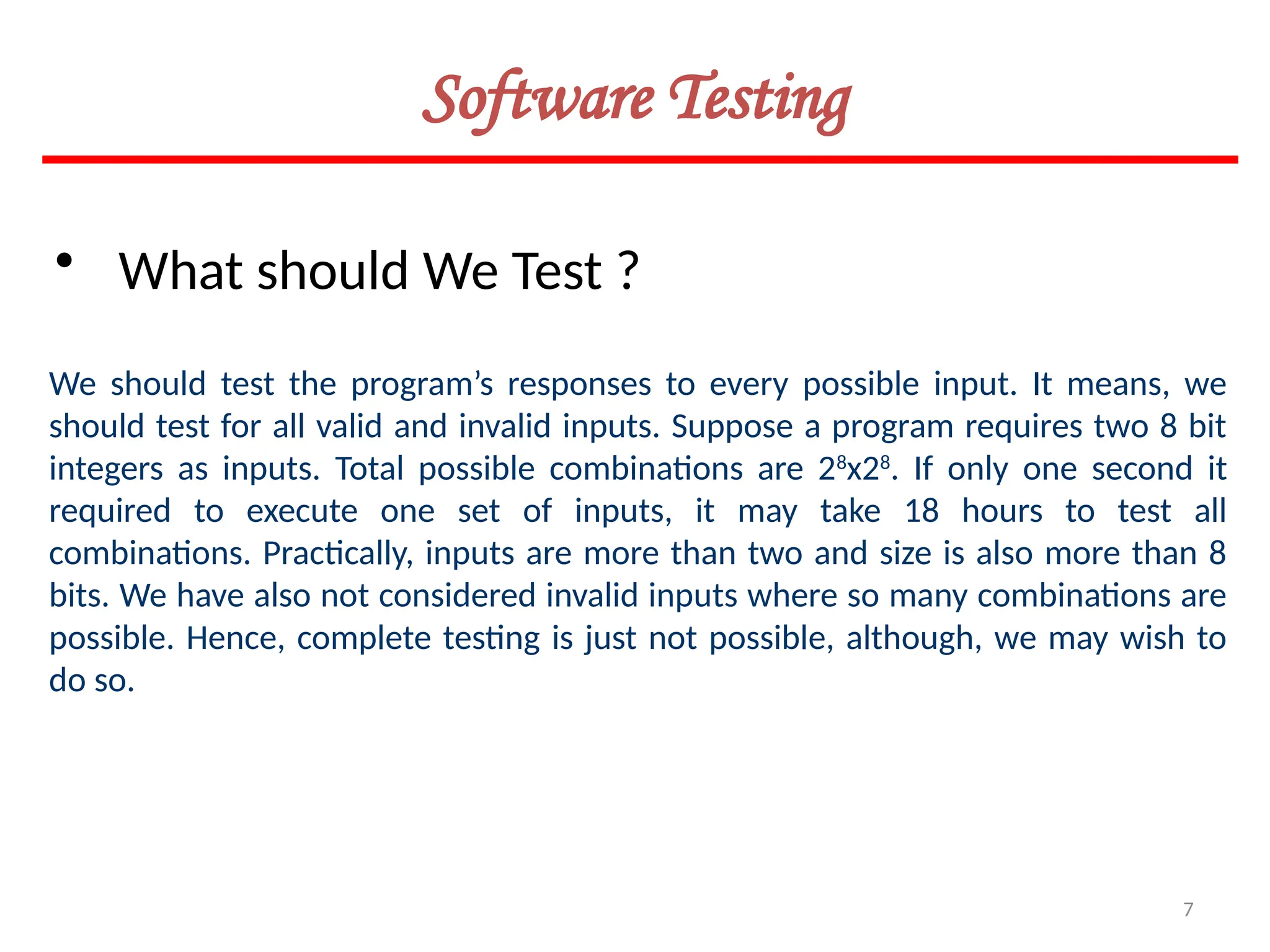 7
Software Testing
• What should We Test ?
We should test the program’s responses to every possible input. It means, we
should test for all valid and invalid inputs. Suppose a program requires two 8 bit
integers as inputs. Total possible combinations are 28
x28
. If only one second it
required to execute one set of inputs, it may take 18 hours to test all
combinations. Practically, inputs are more than two and size is also more than 8
bits. We have also not considered invalid inputs where so many combinations are
possible. Hence, complete testing is just not possible, although, we may wish to
do so.
 