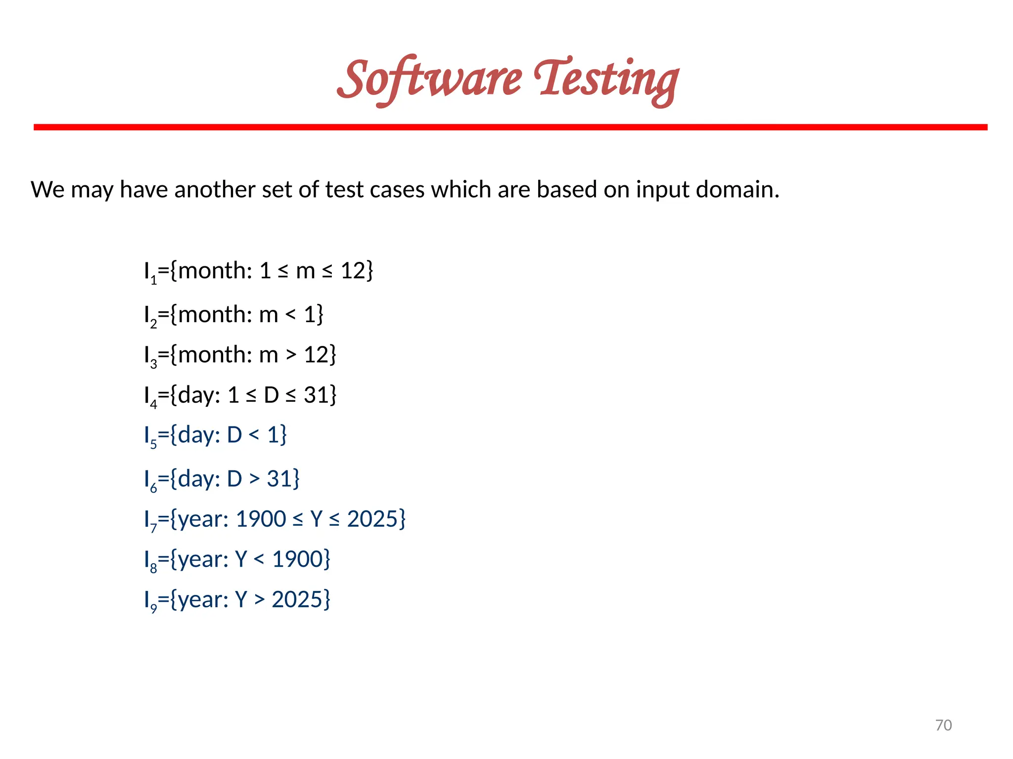 70
Software Testing
We may have another set of test cases which are based on input domain.
I1={month: 1 ≤ m ≤ 12}
I2={month: m < 1}
I3={month: m > 12}
I4={day: 1 ≤ D ≤ 31}
I5={day: D < 1}
I6={day: D > 31}
I7={year: 1900 ≤ Y ≤ 2025}
I8={year: Y < 1900}
I9={year: Y > 2025}
 
