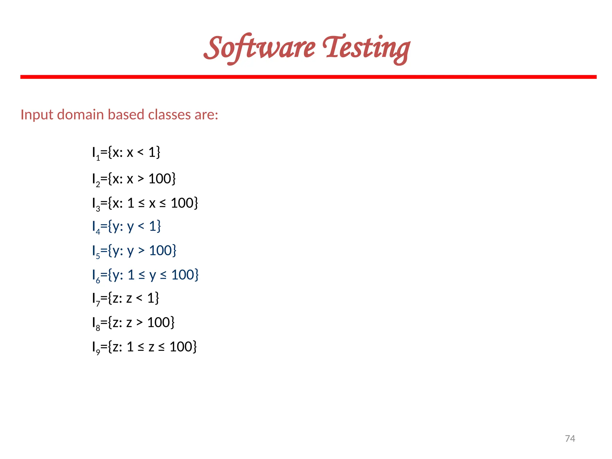 74
Software Testing
Input domain based classes are:
I1={x: x < 1}
I2={x: x > 100}
I3={x: 1 ≤ x ≤ 100}
I4={y: y < 1}
I5={y: y > 100}
I6={y: 1 ≤ y ≤ 100}
I7={z: z < 1}
I8={z: z > 100}
I9={z: 1 ≤ z ≤ 100}
 