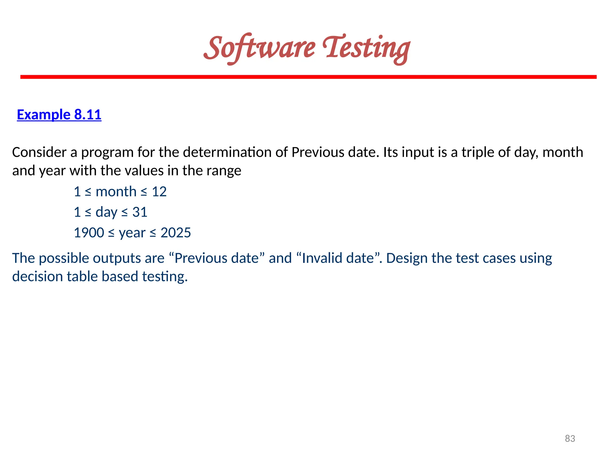 83
Software Testing
Example 8.11
Consider a program for the determination of Previous date. Its input is a triple of day, month
and year with the values in the range
1 ≤ month ≤ 12
1 ≤ day ≤ 31
1900 ≤ year ≤ 2025
The possible outputs are “Previous date” and “Invalid date”. Design the test cases using
decision table based testing.
 