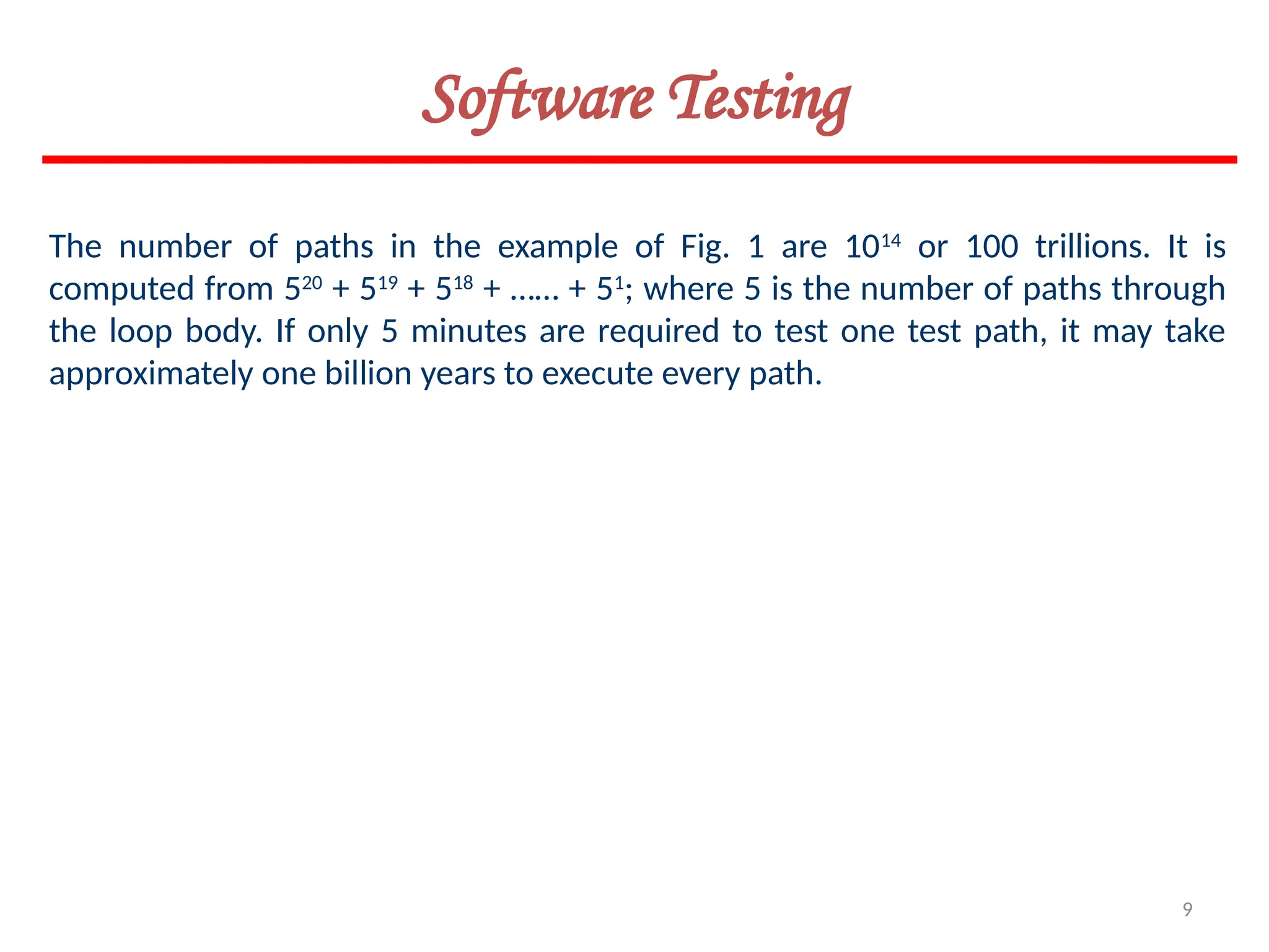 9
Software Testing
The number of paths in the example of Fig. 1 are 1014
or 100 trillions. It is
computed from 520
+ 519
+ 518
+ …… + 51
; where 5 is the number of paths through
the loop body. If only 5 minutes are required to test one test path, it may take
approximately one billion years to execute every path.
 