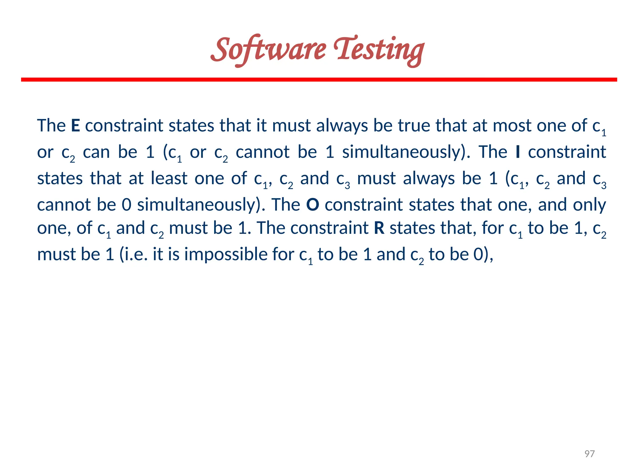 97
Software Testing
The E constraint states that it must always be true that at most one of c1
or c2 can be 1 (c1 or c2 cannot be 1 simultaneously). The I constraint
states that at least one of c1, c2 and c3 must always be 1 (c1, c2 and c3
cannot be 0 simultaneously). The O constraint states that one, and only
one, of c1 and c2 must be 1. The constraint R states that, for c1 to be 1, c2
must be 1 (i.e. it is impossible for c1 to be 1 and c2 to be 0),
 