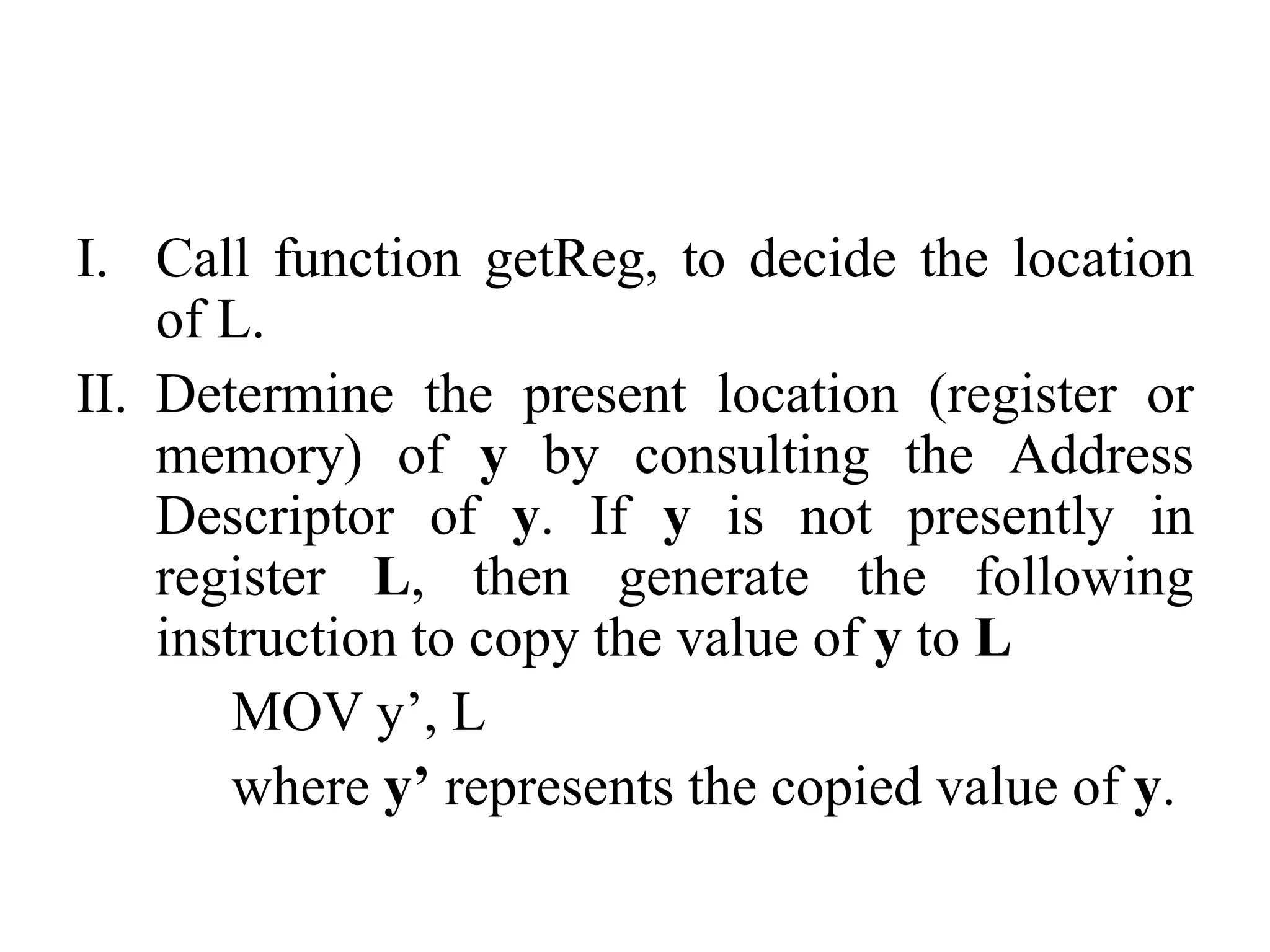 I. Call function getReg, to decide the location
of L.
II. Determine the present location (register or
memory) of y by consulting the Address
Descriptor of y. If y is not presently in
register L, then generate the following
instruction to copy the value of y to L
MOV y’, L
where y’ represents the copied value of y.
 