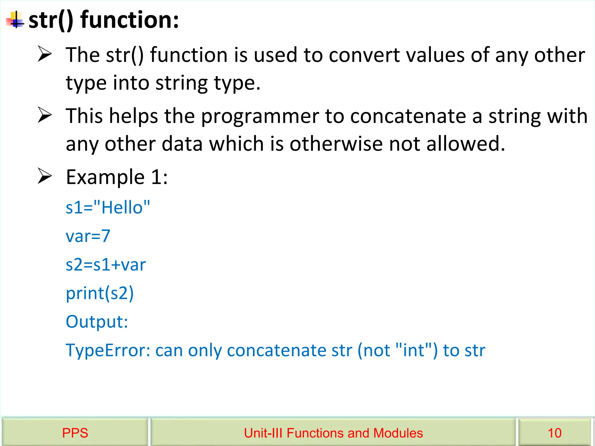 PPS Unit-III Functions and Modules 10
str() function:
 The str() function is used to convert values of any other
type into string type.
 This helps the programmer to concatenate a string with
any other data which is otherwise not allowed.
 Example 1:
s1="Hello"
var=7
s2=s1+var
print(s2)
Output:
TypeError: can only concatenate str (not "int") to str
 