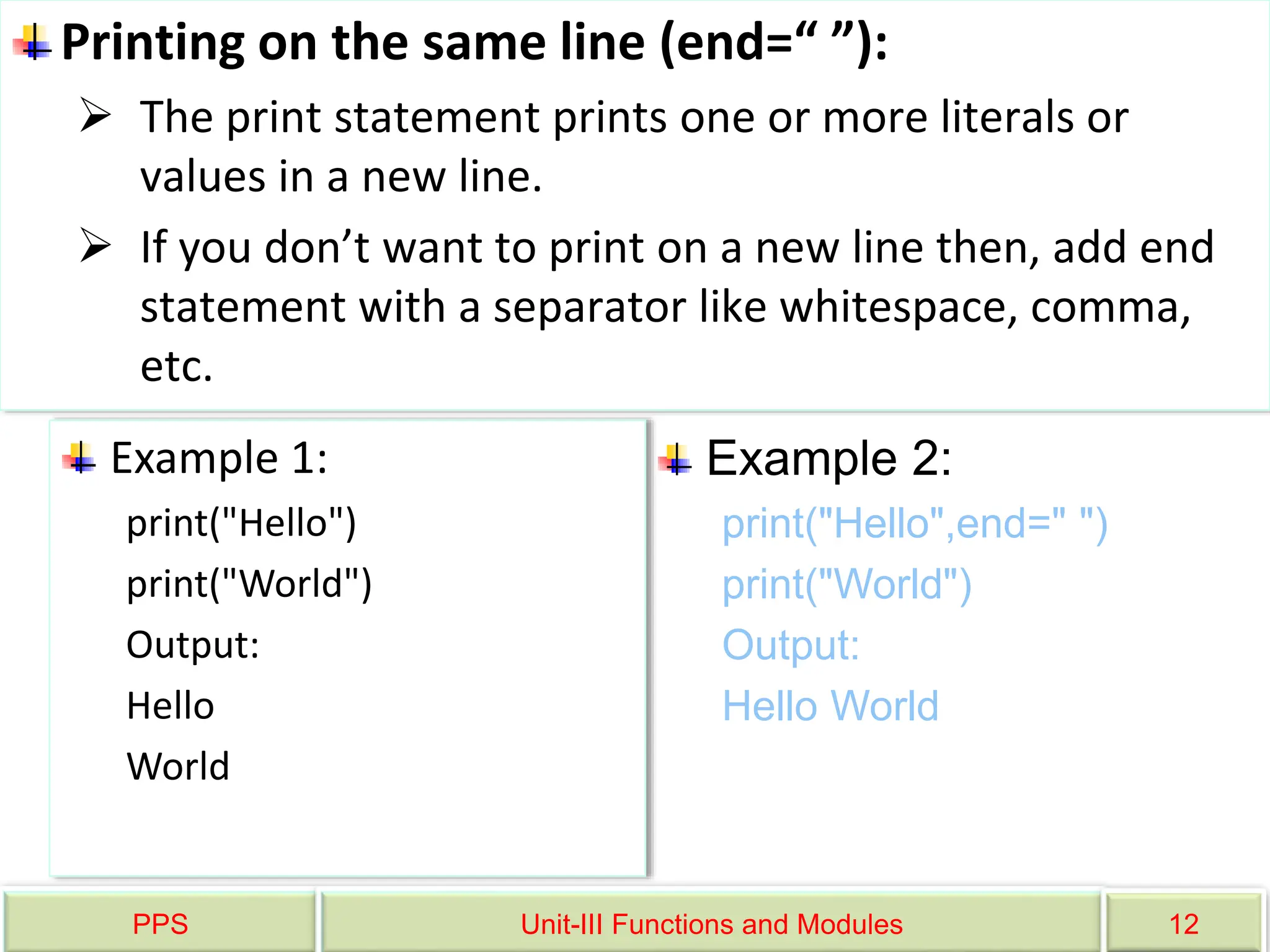 PPS Unit-III Functions and Modules 12
Printing on the same line (end=“ ”):
 The print statement prints one or more literals or
values in a new line.
 If you don’t want to print on a new line then, add end
statement with a separator like whitespace, comma,
etc.
Example 1:
print("Hello")
print("World")
Output:
Hello
World
Example 2:
print("Hello",end=" ")
print("World")
Output:
Hello World
 