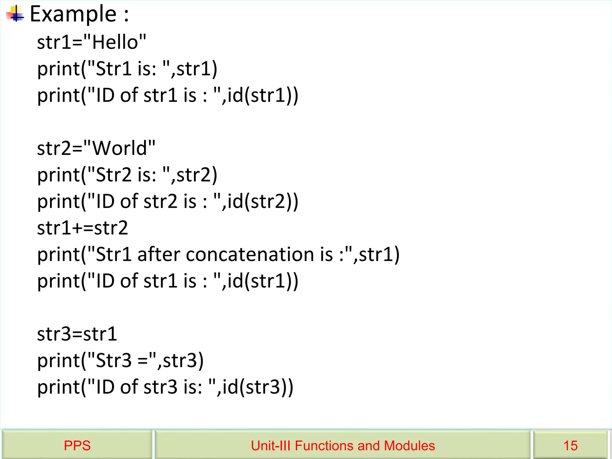 PPS Unit-III Functions and Modules 15
Example :
str1="Hello"
print("Str1 is: ",str1)
print("ID of str1 is : ",id(str1))
str2="World"
print("Str2 is: ",str2)
print("ID of str2 is : ",id(str2))
str1+=str2
print("Str1 after concatenation is :",str1)
print("ID of str1 is : ",id(str1))
str3=str1
print("Str3 =",str3)
print("ID of str3 is: ",id(str3))
 