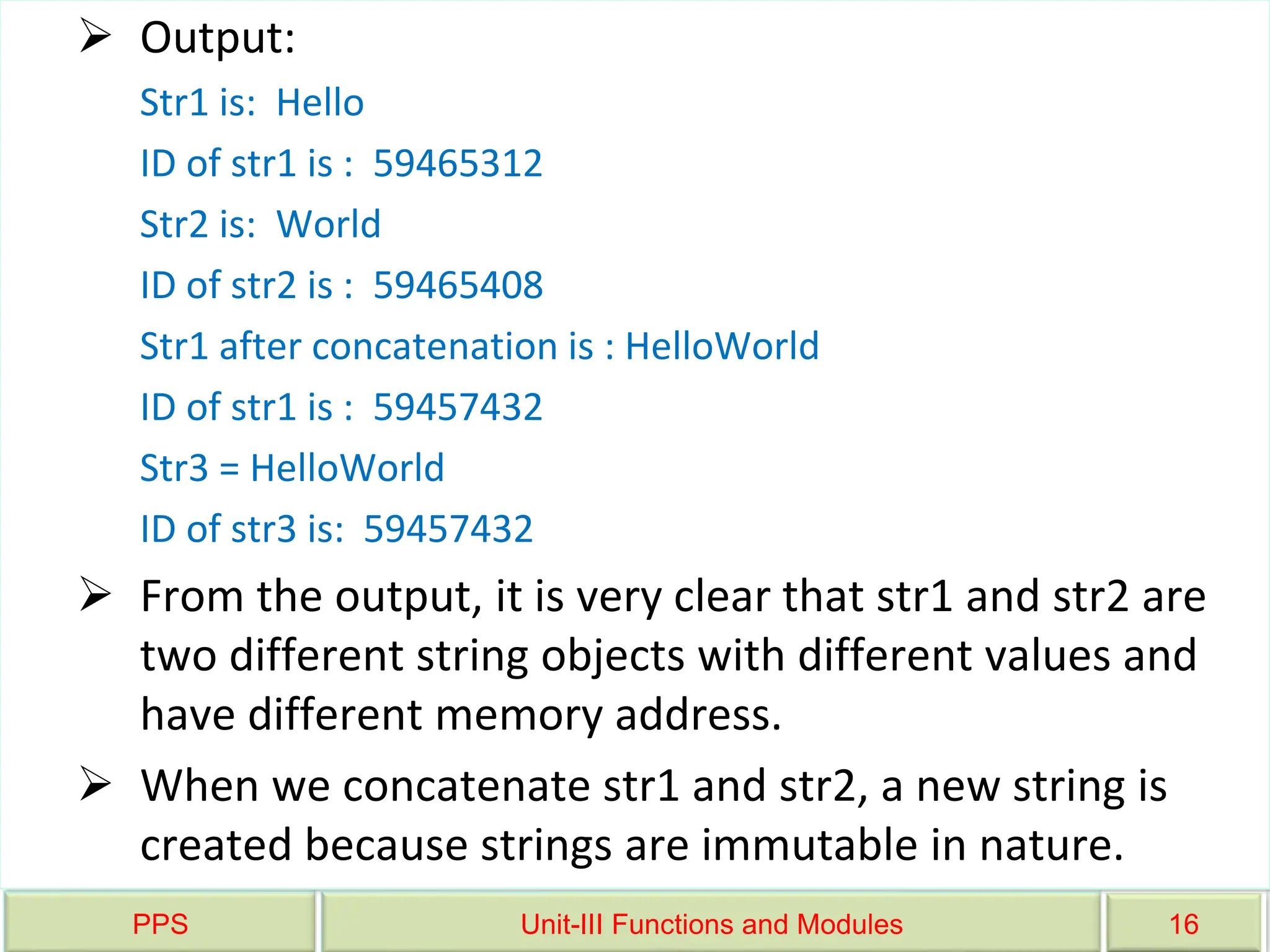 PPS Unit-III Functions and Modules 16
 Output:
Str1 is: Hello
ID of str1 is : 59465312
Str2 is: World
ID of str2 is : 59465408
Str1 after concatenation is : HelloWorld
ID of str1 is : 59457432
Str3 = HelloWorld
ID of str3 is: 59457432
 From the output, it is very clear that str1 and str2 are
two different string objects with different values and
have different memory address.
 When we concatenate str1 and str2, a new string is
created because strings are immutable in nature.
 