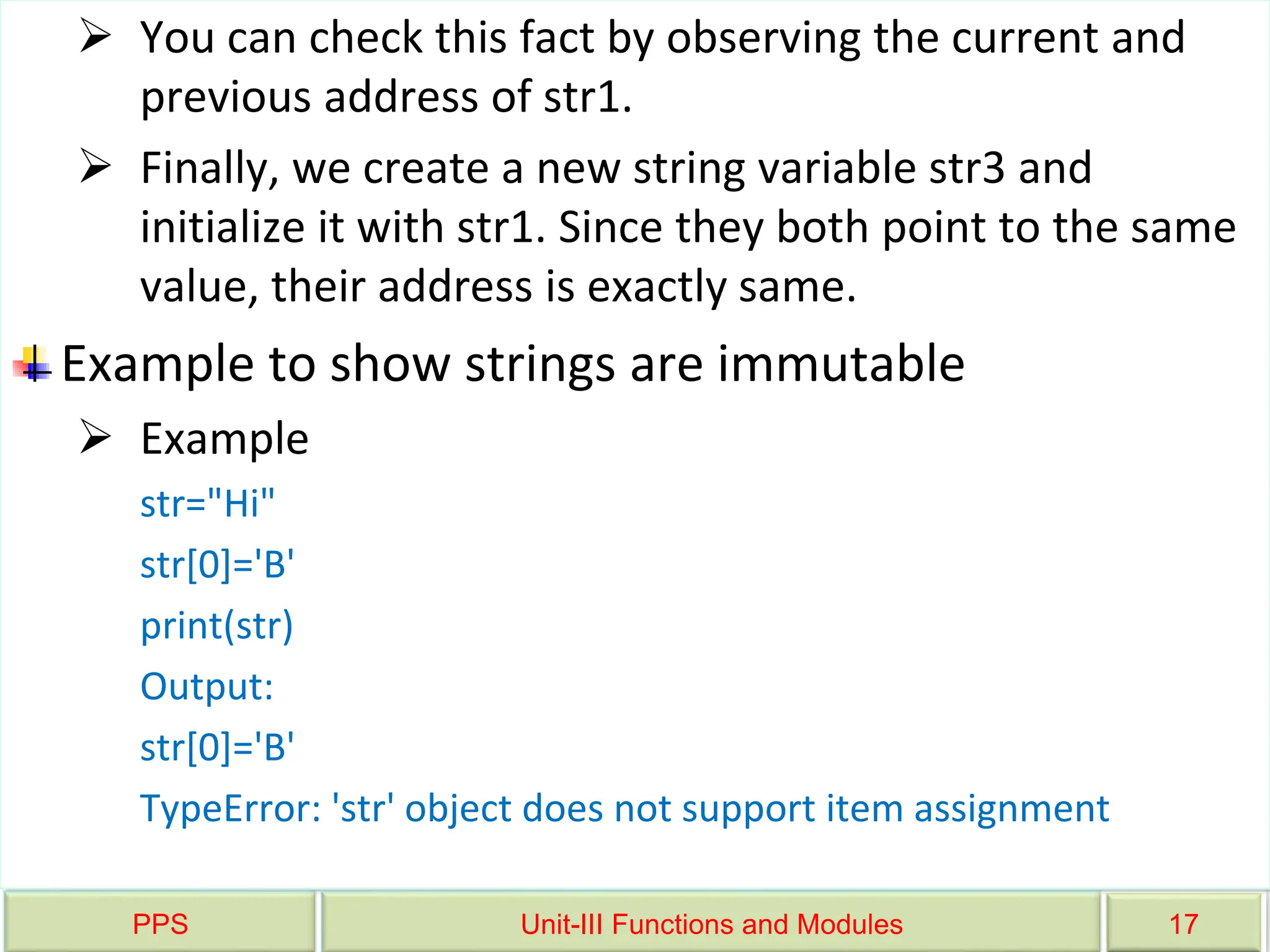 PPS Unit-III Functions and Modules 17
 You can check this fact by observing the current and
previous address of str1.
 Finally, we create a new string variable str3 and
initialize it with str1. Since they both point to the same
value, their address is exactly same.
Example to show strings are immutable
 Example
str="Hi"
str[0]='B'
print(str)
Output:
str[0]='B'
TypeError: 'str' object does not support item assignment
 