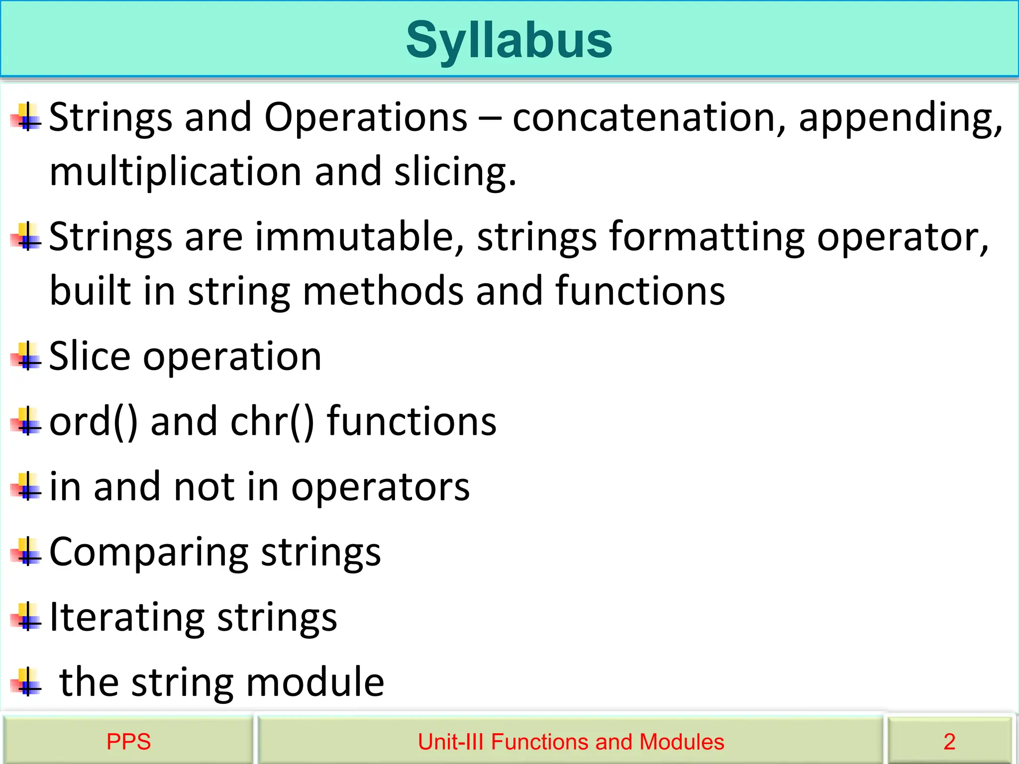 Syllabus
Strings and Operations – concatenation, appending,
multiplication and slicing.
Strings are immutable, strings formatting operator,
built in string methods and functions
Slice operation
ord() and chr() functions
in and not in operators
Comparing strings
Iterating strings
the string module
PPS Unit-III Functions and Modules 2
 