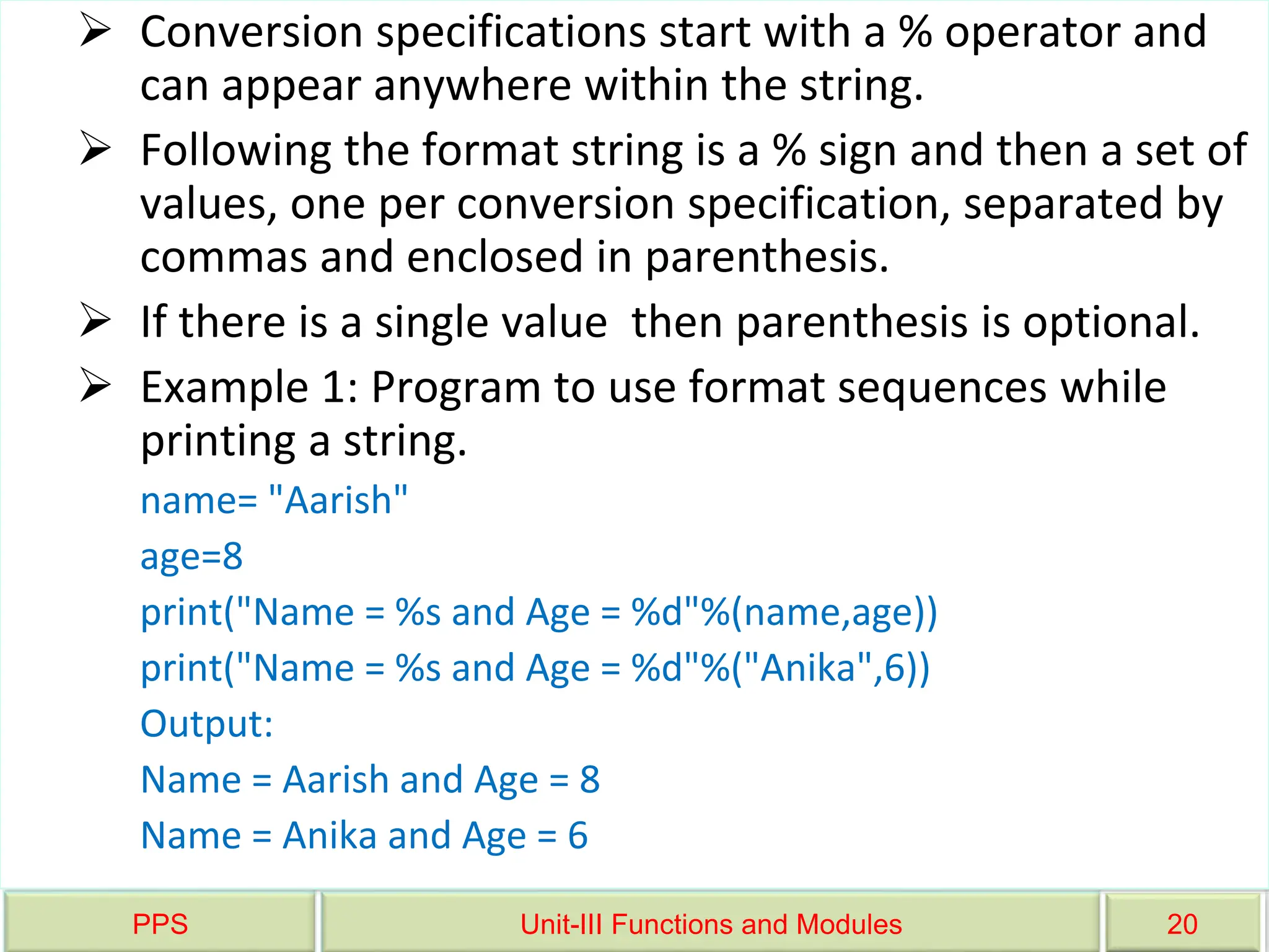 PPS Unit-III Functions and Modules 20
 Conversion specifications start with a % operator and
can appear anywhere within the string.
 Following the format string is a % sign and then a set of
values, one per conversion specification, separated by
commas and enclosed in parenthesis.
 If there is a single value then parenthesis is optional.
 Example 1: Program to use format sequences while
printing a string.
name= "Aarish"
age=8
print("Name = %s and Age = %d"%(name,age))
print("Name = %s and Age = %d"%("Anika",6))
Output:
Name = Aarish and Age = 8
Name = Anika and Age = 6
 