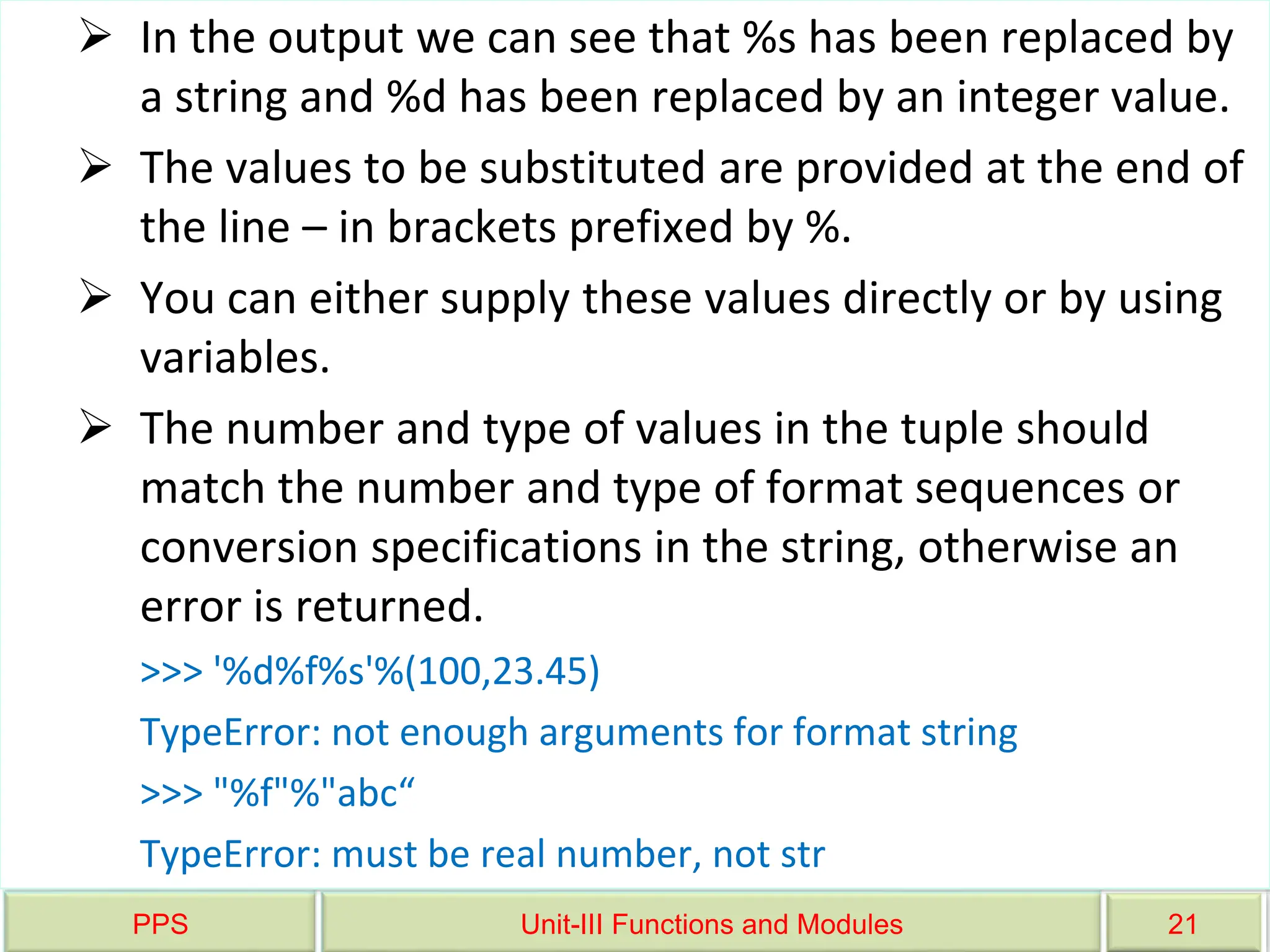 PPS Unit-III Functions and Modules 21
 In the output we can see that %s has been replaced by
a string and %d has been replaced by an integer value.
 The values to be substituted are provided at the end of
the line – in brackets prefixed by %.
 You can either supply these values directly or by using
variables.
 The number and type of values in the tuple should
match the number and type of format sequences or
conversion specifications in the string, otherwise an
error is returned.
>>> '%d%f%s'%(100,23.45)
TypeError: not enough arguments for format string
>>> "%f"%"abc“
TypeError: must be real number, not str
 