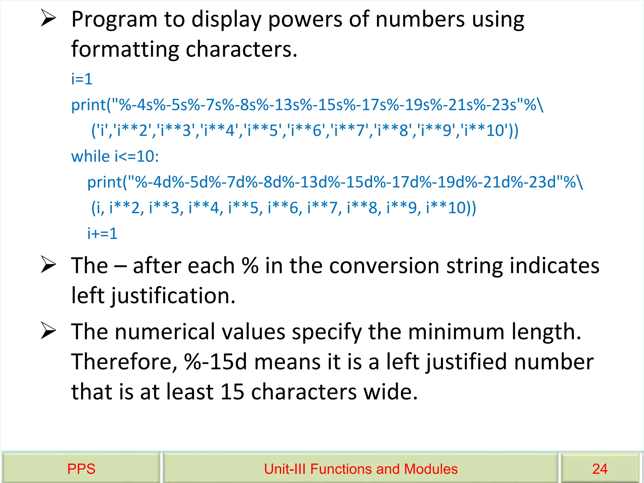 PPS Unit-III Functions and Modules 24
 Program to display powers of numbers using
formatting characters.
i=1
print("%-4s%-5s%-7s%-8s%-13s%-15s%-17s%-19s%-21s%-23s"%
('i','i**2','i**3','i**4','i**5','i**6','i**7','i**8','i**9','i**10'))
while i<=10:
print("%-4d%-5d%-7d%-8d%-13d%-15d%-17d%-19d%-21d%-23d"%
(i, i**2, i**3, i**4, i**5, i**6, i**7, i**8, i**9, i**10))
i+=1
 The – after each % in the conversion string indicates
left justification.
 The numerical values specify the minimum length.
Therefore, %-15d means it is a left justified number
that is at least 15 characters wide.
 
