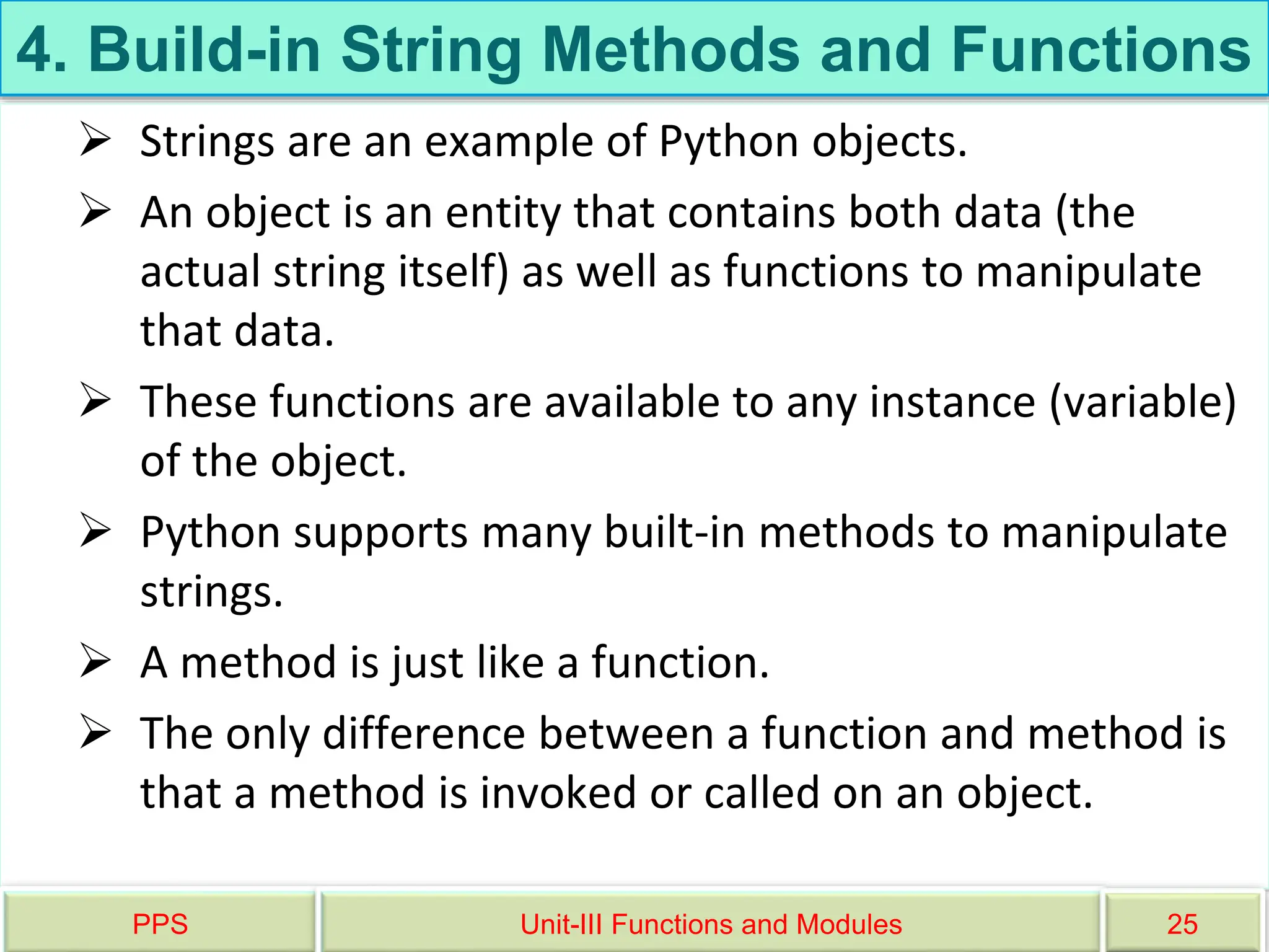4. Build-in String Methods and Functions
 Strings are an example of Python objects.
 An object is an entity that contains both data (the
actual string itself) as well as functions to manipulate
that data.
 These functions are available to any instance (variable)
of the object.
 Python supports many built-in methods to manipulate
strings.
 A method is just like a function.
 The only difference between a function and method is
that a method is invoked or called on an object.
PPS Unit-III Functions and Modules 25
 