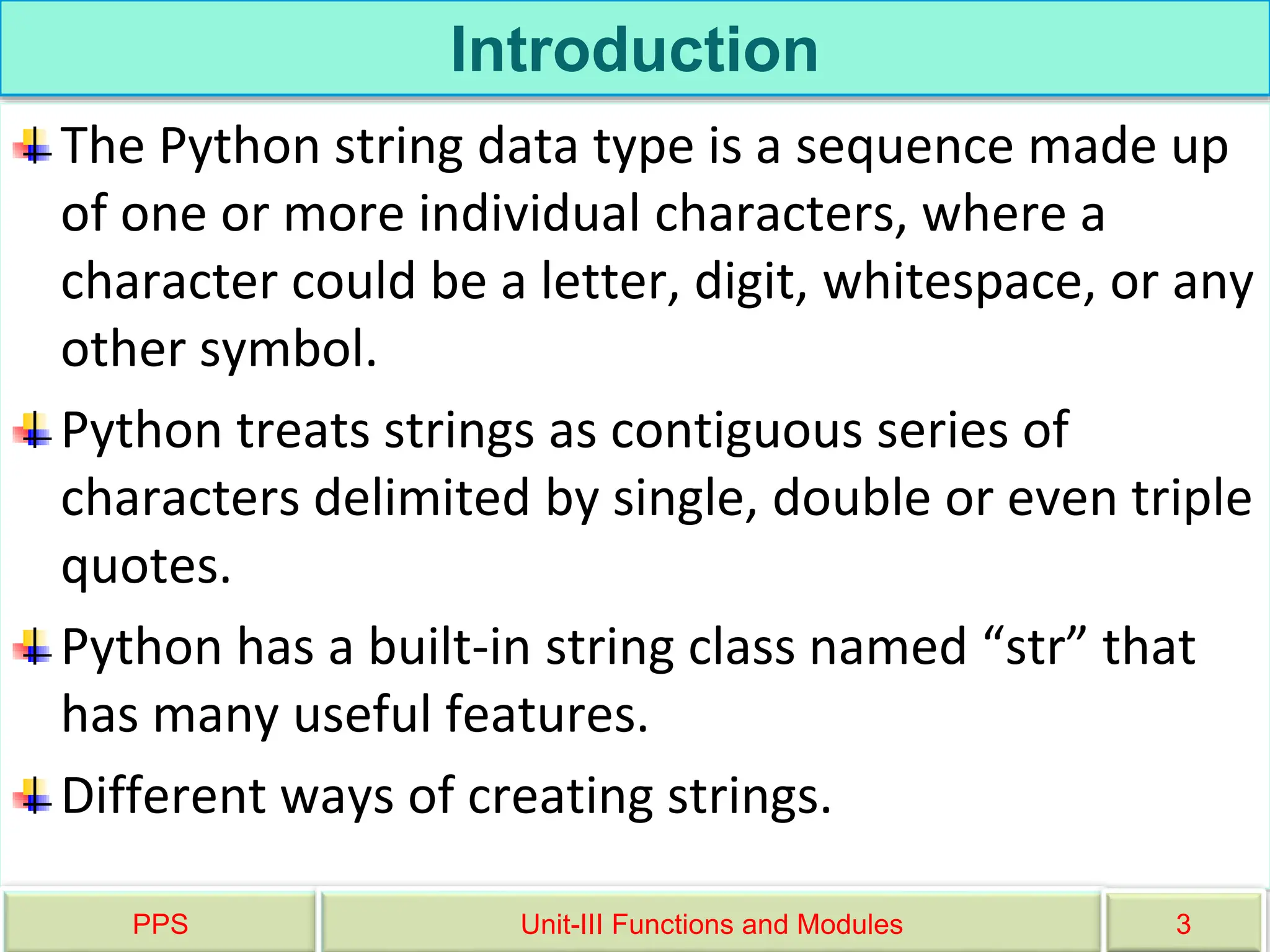 Introduction
The Python string data type is a sequence made up
of one or more individual characters, where a
character could be a letter, digit, whitespace, or any
other symbol.
Python treats strings as contiguous series of
characters delimited by single, double or even triple
quotes.
Python has a built-in string class named “str” that
has many useful features.
Different ways of creating strings.
PPS Unit-III Functions and Modules 3
 
