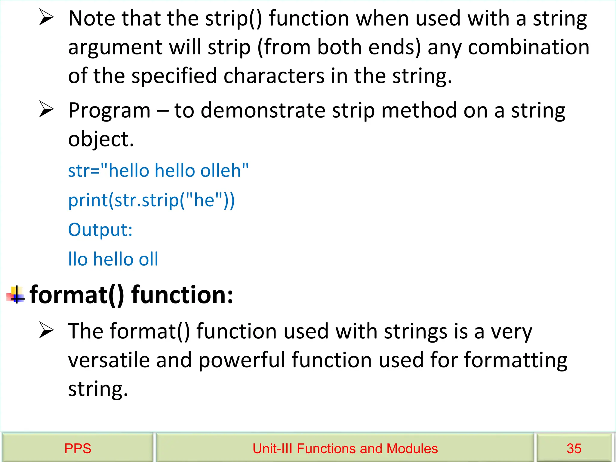 PPS Unit-III Functions and Modules 35
 Note that the strip() function when used with a string
argument will strip (from both ends) any combination
of the specified characters in the string.
 Program – to demonstrate strip method on a string
object.
str="hello hello olleh"
print(str.strip("he"))
Output:
llo hello oll
format() function:
 The format() function used with strings is a very
versatile and powerful function used for formatting
string.
 
