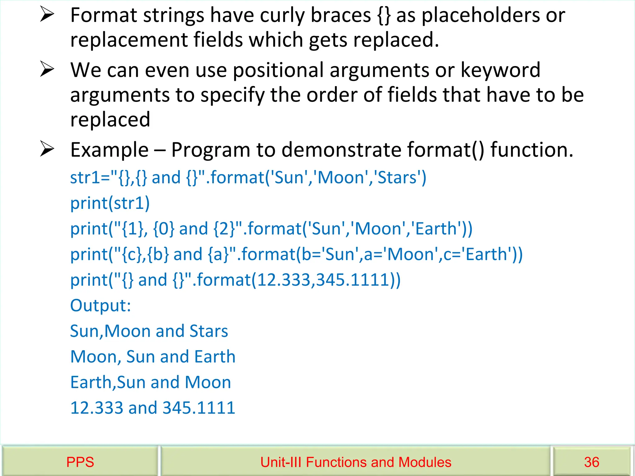 PPS Unit-III Functions and Modules 36
 Format strings have curly braces {} as placeholders or
replacement fields which gets replaced.
 We can even use positional arguments or keyword
arguments to specify the order of fields that have to be
replaced
 Example – Program to demonstrate format() function.
str1="{},{} and {}".format('Sun','Moon','Stars')
print(str1)
print("{1}, {0} and {2}".format('Sun','Moon','Earth'))
print("{c},{b} and {a}".format(b='Sun',a='Moon',c='Earth'))
print("{} and {}".format(12.333,345.1111))
Output:
Sun,Moon and Stars
Moon, Sun and Earth
Earth,Sun and Moon
12.333 and 345.1111
 