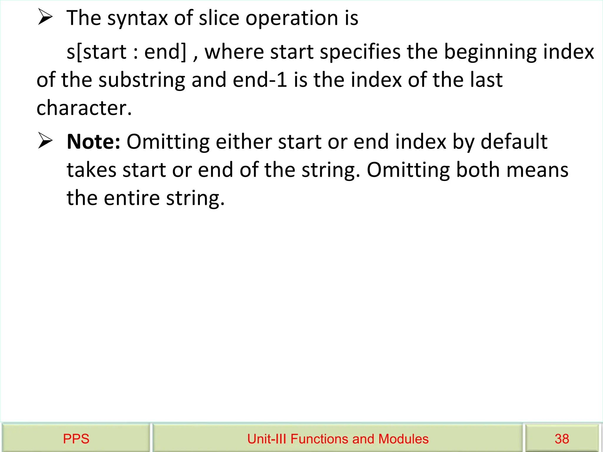 PPS Unit-III Functions and Modules 38
 The syntax of slice operation is
s[start : end] , where start specifies the beginning index
of the substring and end-1 is the index of the last
character.
 Note: Omitting either start or end index by default
takes start or end of the string. Omitting both means
the entire string.
 