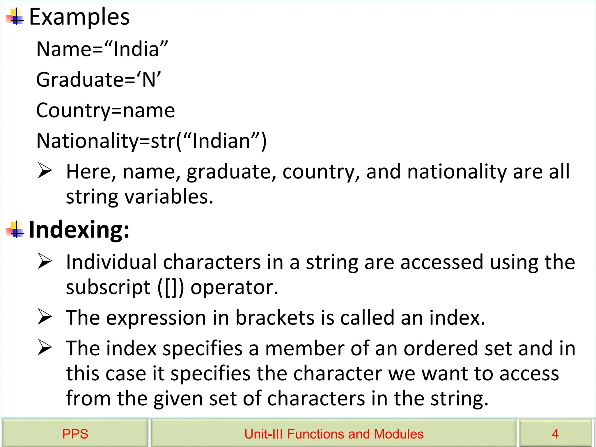 PPS Unit-III Functions and Modules 4
Examples
Name=“India”
Graduate=‘N’
Country=name
Nationality=str(“Indian”)
 Here, name, graduate, country, and nationality are all
string variables.
Indexing:
 Individual characters in a string are accessed using the
subscript ([]) operator.
 The expression in brackets is called an index.
 The index specifies a member of an ordered set and in
this case it specifies the character we want to access
from the given set of characters in the string.
 