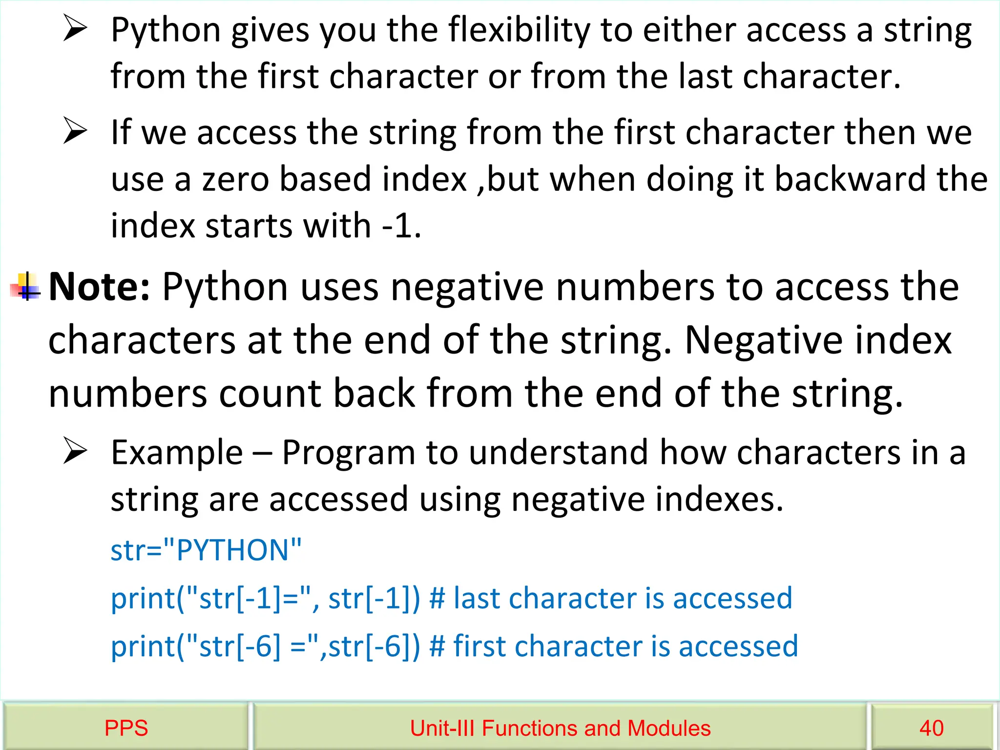 PPS Unit-III Functions and Modules 40
 Python gives you the flexibility to either access a string
from the first character or from the last character.
 If we access the string from the first character then we
use a zero based index ,but when doing it backward the
index starts with -1.
Note: Python uses negative numbers to access the
characters at the end of the string. Negative index
numbers count back from the end of the string.
 Example – Program to understand how characters in a
string are accessed using negative indexes.
str="PYTHON"
print("str[-1]=", str[-1]) # last character is accessed
print("str[-6] =",str[-6]) # first character is accessed
 