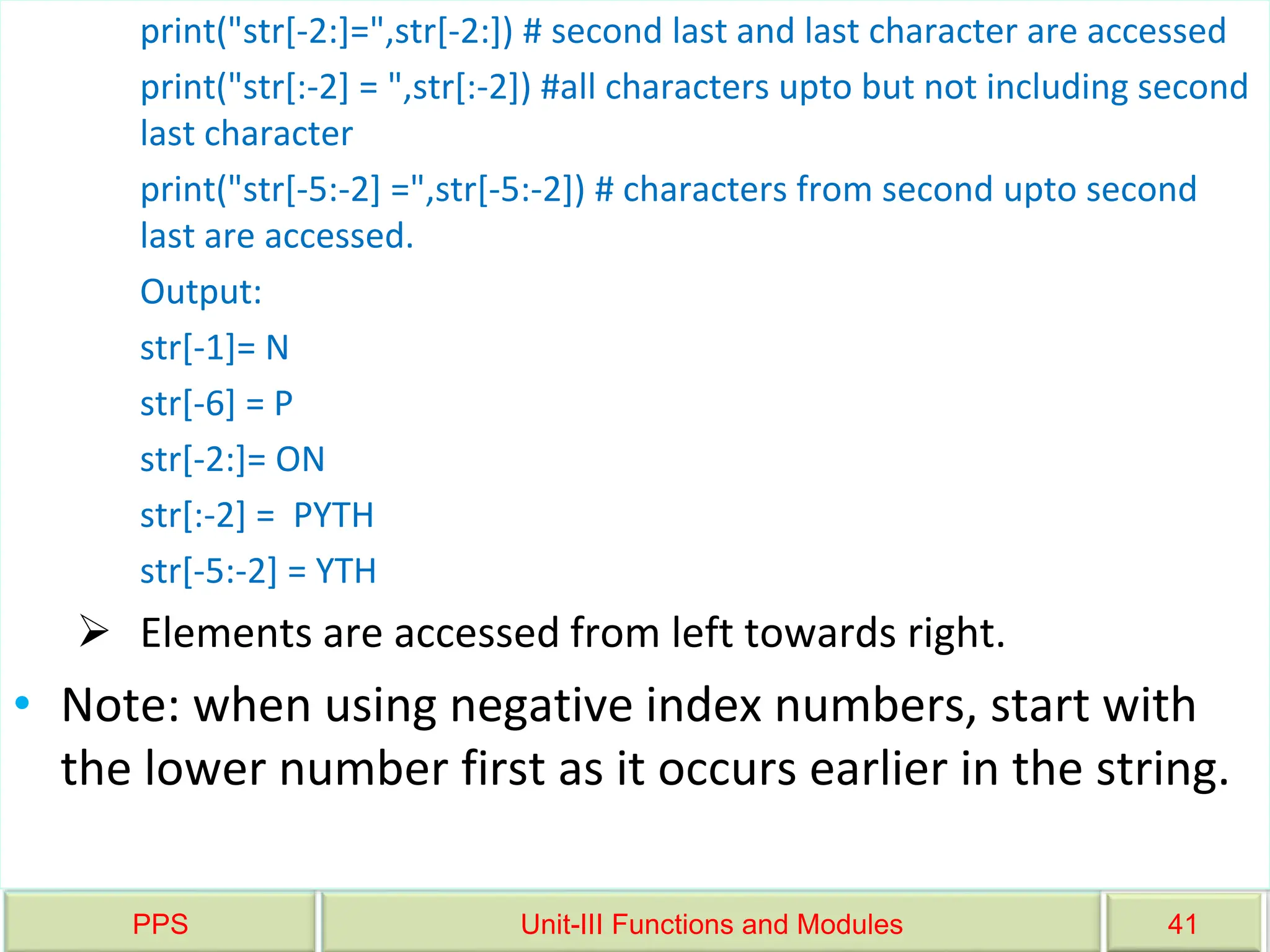 PPS Unit-III Functions and Modules 41
print("str[-2:]=",str[-2:]) # second last and last character are accessed
print("str[:-2] = ",str[:-2]) #all characters upto but not including second
last character
print("str[-5:-2] =",str[-5:-2]) # characters from second upto second
last are accessed.
Output:
str[-1]= N
str[-6] = P
str[-2:]= ON
str[:-2] = PYTH
str[-5:-2] = YTH
 Elements are accessed from left towards right.
• Note: when using negative index numbers, start with
the lower number first as it occurs earlier in the string.
 