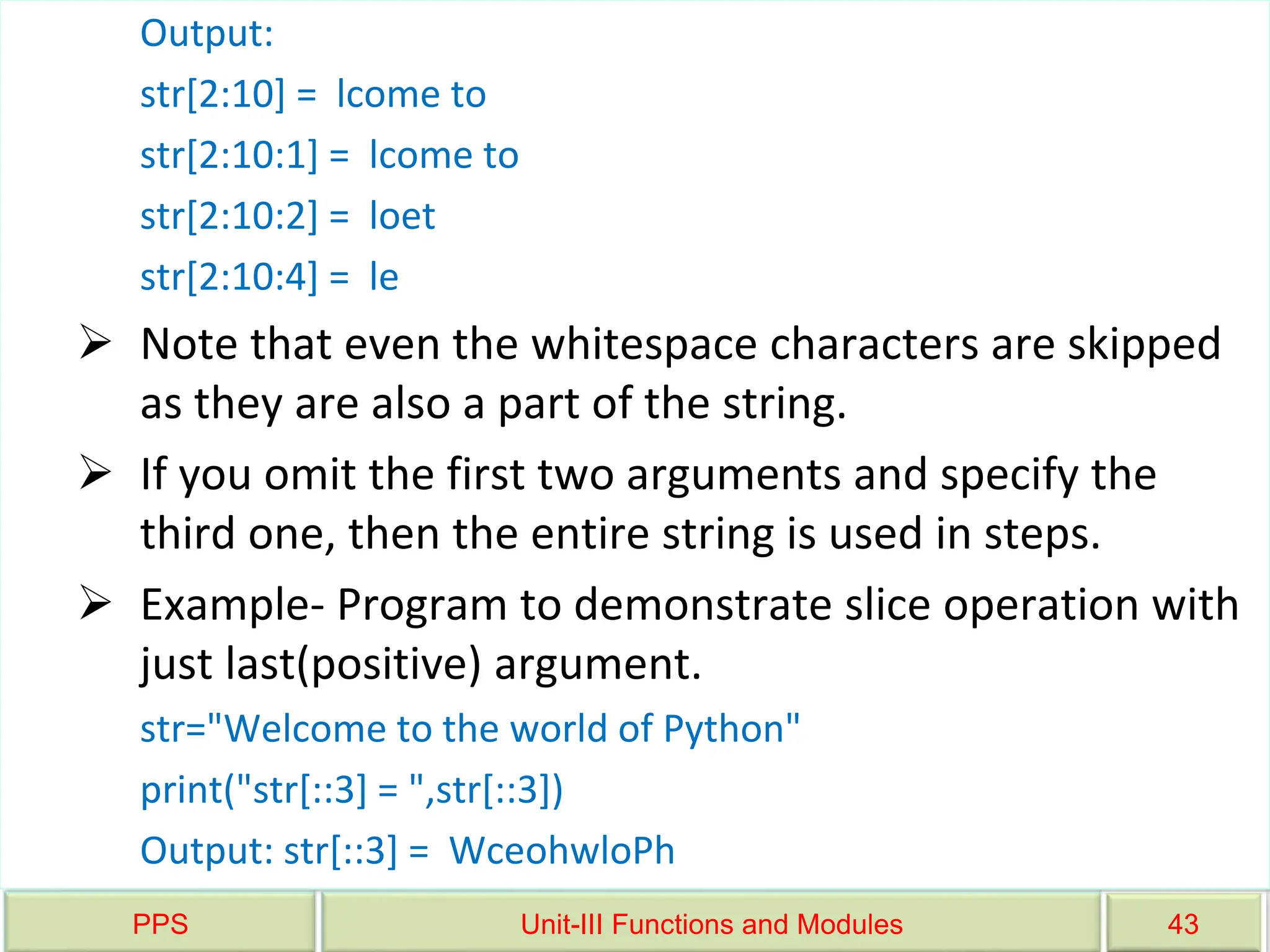 PPS Unit-III Functions and Modules 43
Output:
str[2:10] = lcome to
str[2:10:1] = lcome to
str[2:10:2] = loet
str[2:10:4] = le
 Note that even the whitespace characters are skipped
as they are also a part of the string.
 If you omit the first two arguments and specify the
third one, then the entire string is used in steps.
 Example- Program to demonstrate slice operation with
just last(positive) argument.
str="Welcome to the world of Python"
print("str[::3] = ",str[::3])
Output: str[::3] = WceohwloPh
 