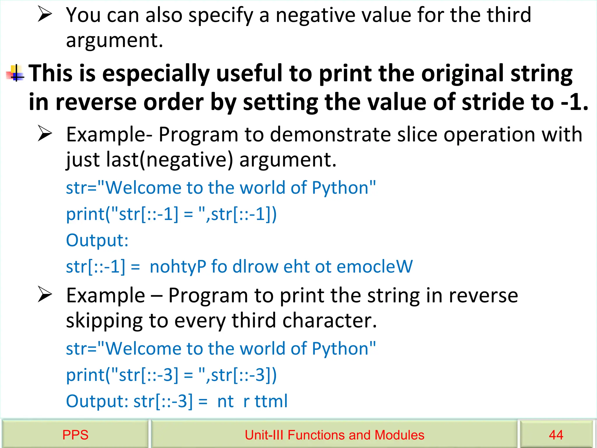 PPS Unit-III Functions and Modules 44
 You can also specify a negative value for the third
argument.
This is especially useful to print the original string
in reverse order by setting the value of stride to -1.
 Example- Program to demonstrate slice operation with
just last(negative) argument.
str="Welcome to the world of Python"
print("str[::-1] = ",str[::-1])
Output:
str[::-1] = nohtyP fo dlrow eht ot emocleW
 Example – Program to print the string in reverse
skipping to every third character.
str="Welcome to the world of Python"
print("str[::-3] = ",str[::-3])
Output: str[::-3] = nt r ttml
 