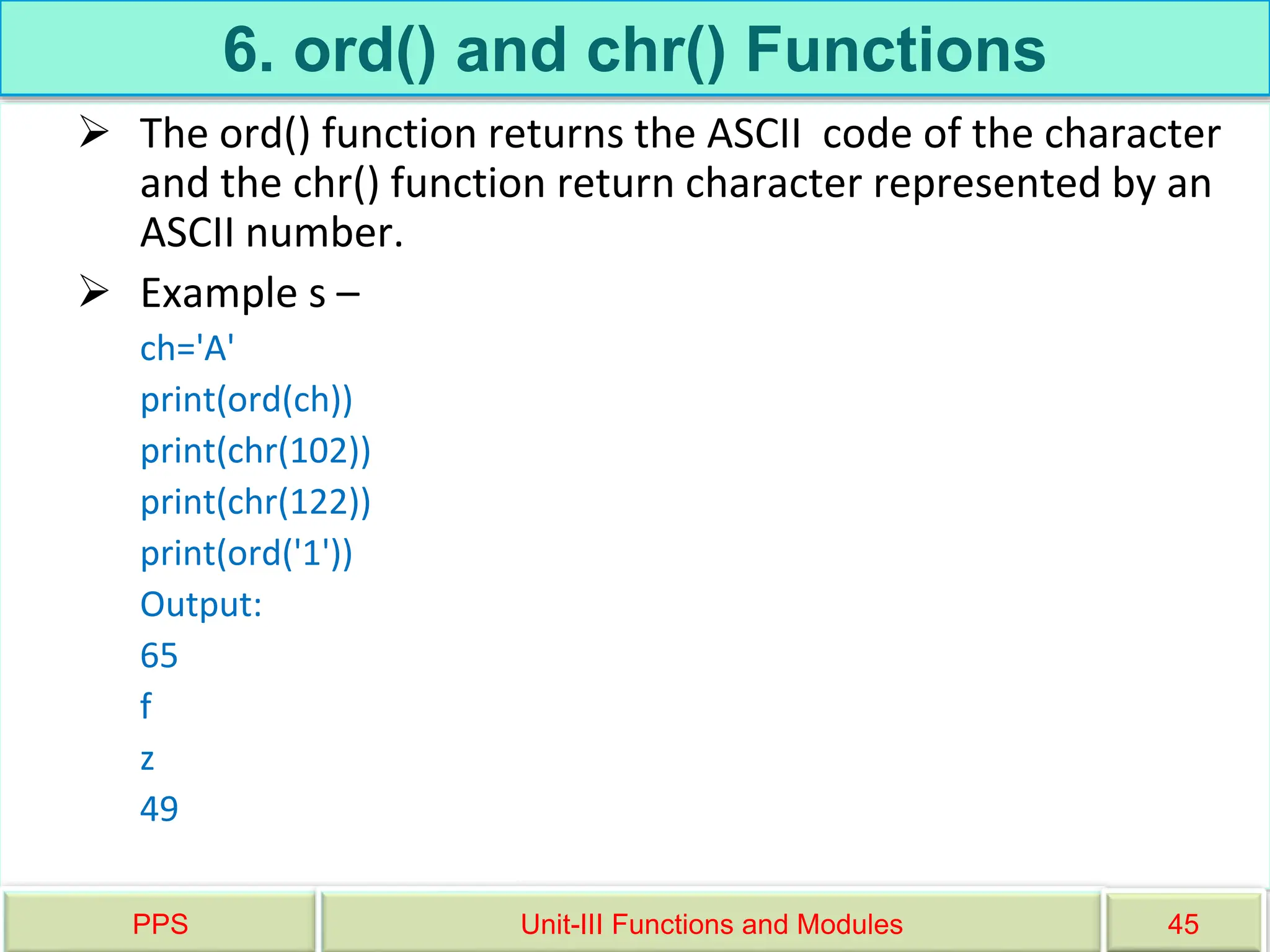 6. ord() and chr() Functions
 The ord() function returns the ASCII code of the character
and the chr() function return character represented by an
ASCII number.
 Example s –
ch='A'
print(ord(ch))
print(chr(102))
print(chr(122))
print(ord('1'))
Output:
65
f
z
49
PPS Unit-III Functions and Modules 45
 