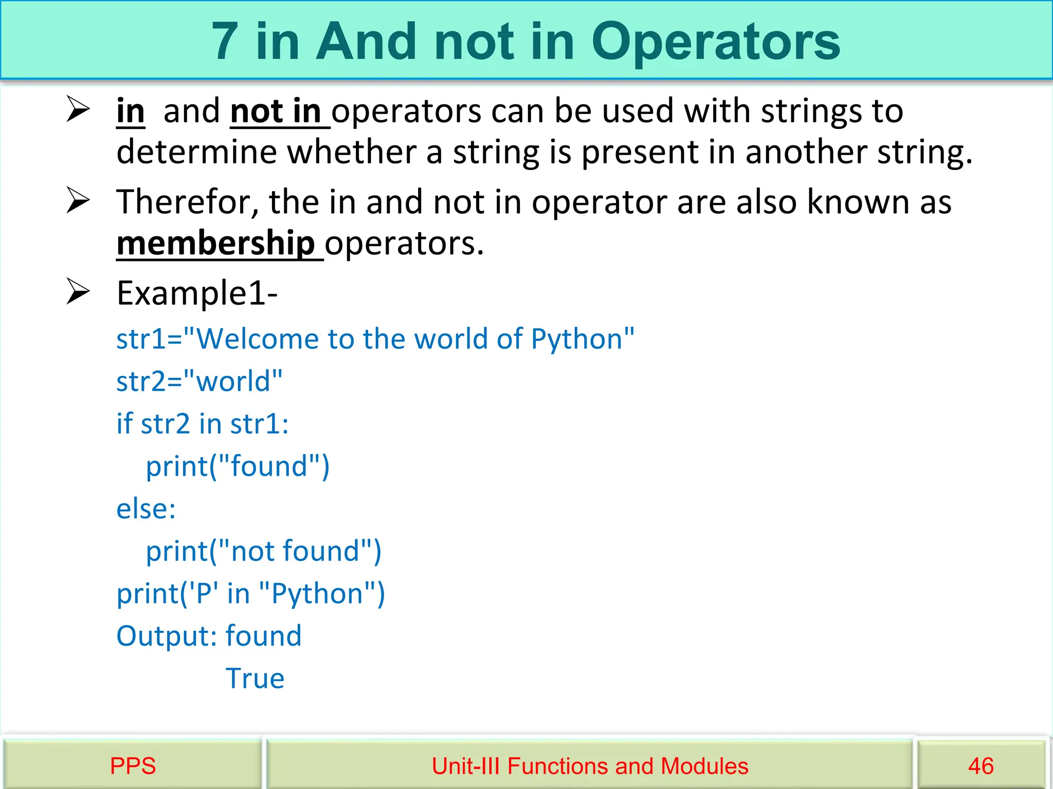 7 in And not in Operators
 in and not in operators can be used with strings to
determine whether a string is present in another string.
 Therefor, the in and not in operator are also known as
membership operators.
 Example1-
str1="Welcome to the world of Python"
str2="world"
if str2 in str1:
print("found")
else:
print("not found")
print('P' in "Python")
Output: found
True
PPS Unit-III Functions and Modules 46
 
