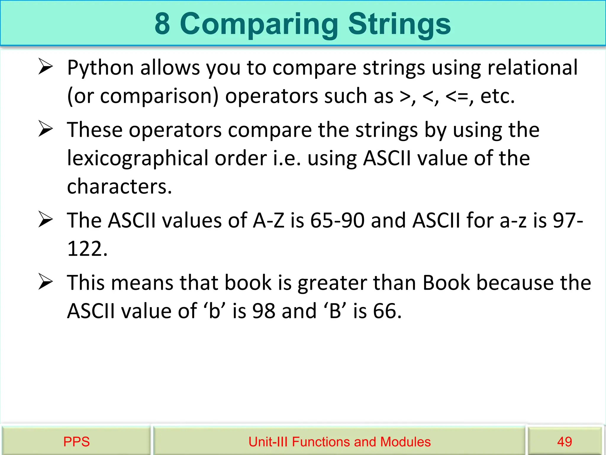 8 Comparing Strings
 Python allows you to compare strings using relational
(or comparison) operators such as >, <, <=, etc.
 These operators compare the strings by using the
lexicographical order i.e. using ASCII value of the
characters.
 The ASCII values of A-Z is 65-90 and ASCII for a-z is 97-
122.
 This means that book is greater than Book because the
ASCII value of ‘b’ is 98 and ‘B’ is 66.
PPS Unit-III Functions and Modules 49
 