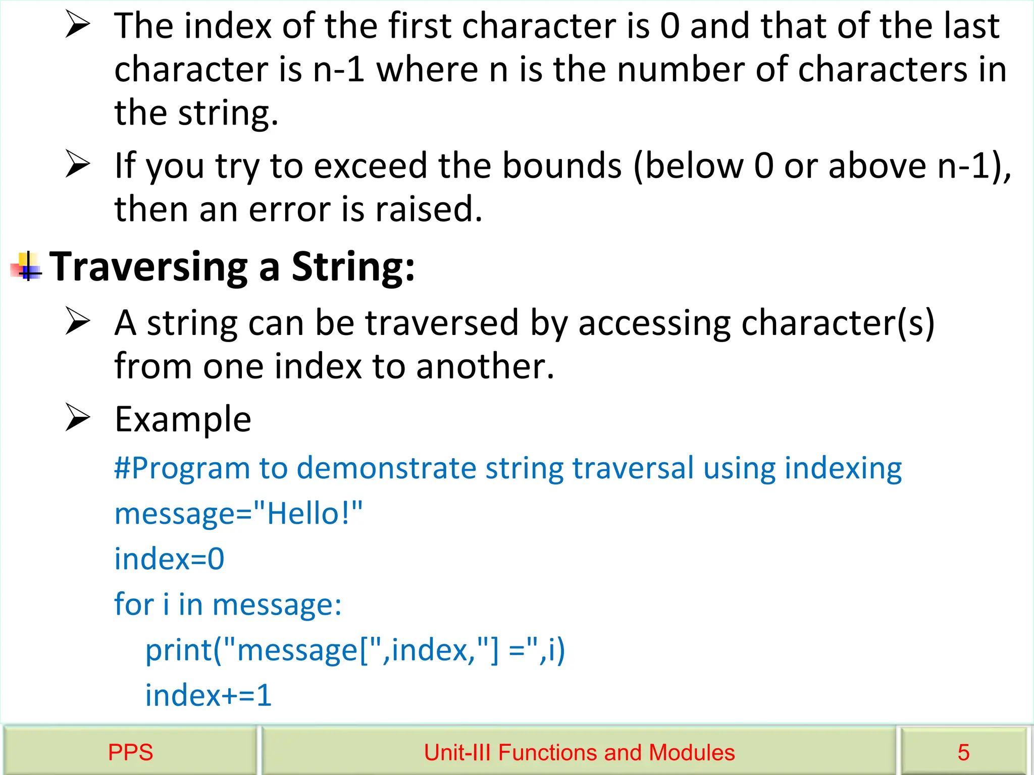 PPS Unit-III Functions and Modules 5
 The index of the first character is 0 and that of the last
character is n-1 where n is the number of characters in
the string.
 If you try to exceed the bounds (below 0 or above n-1),
then an error is raised.
Traversing a String:
 A string can be traversed by accessing character(s)
from one index to another.
 Example
#Program to demonstrate string traversal using indexing
message="Hello!"
index=0
for i in message:
print("message[",index,"] =",i)
index+=1
 