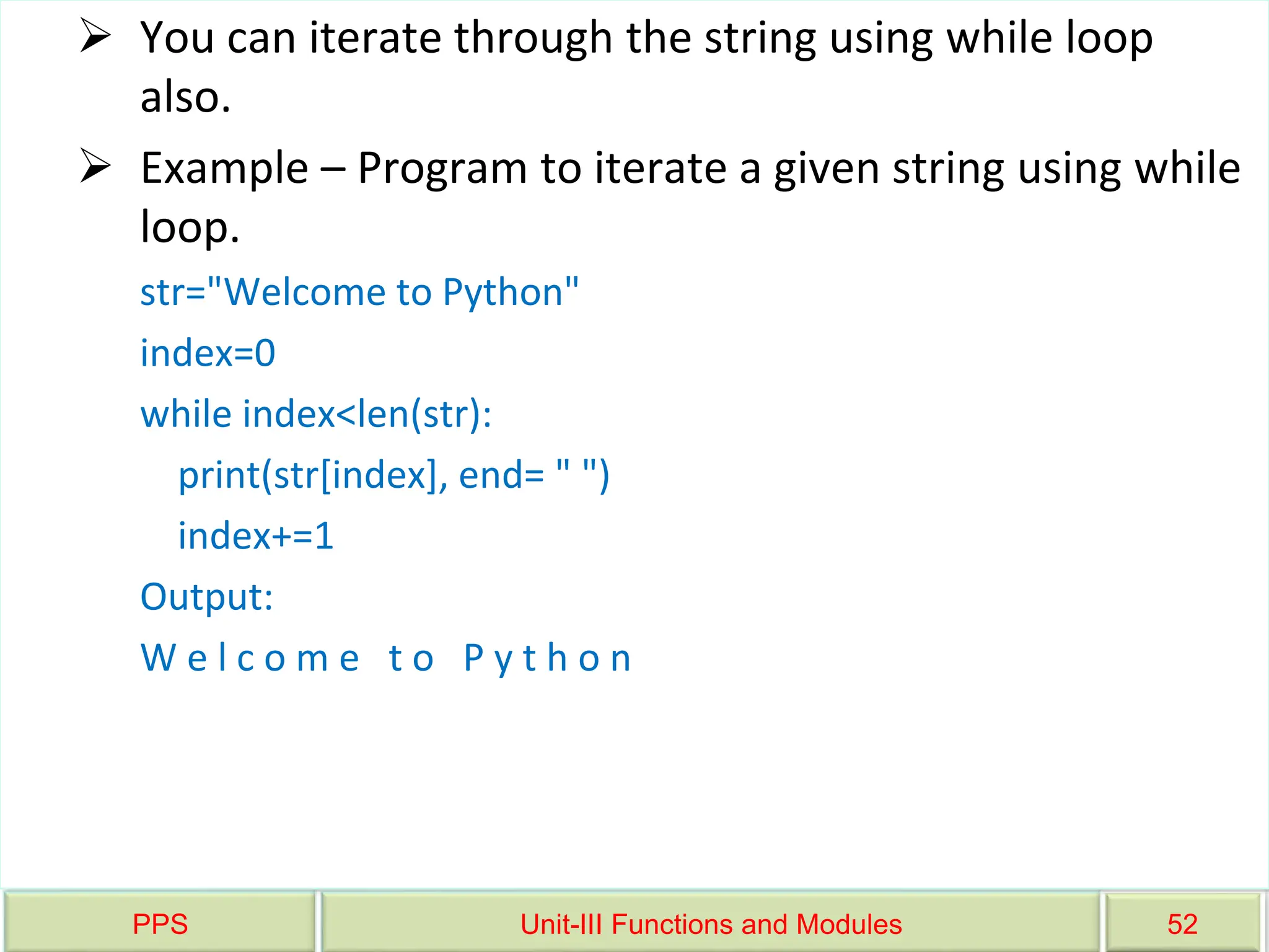 PPS Unit-III Functions and Modules 52
 You can iterate through the string using while loop
also.
 Example – Program to iterate a given string using while
loop.
str="Welcome to Python"
index=0
while index<len(str):
print(str[index], end= " ")
index+=1
Output:
W e l c o m e t o P y t h o n
 