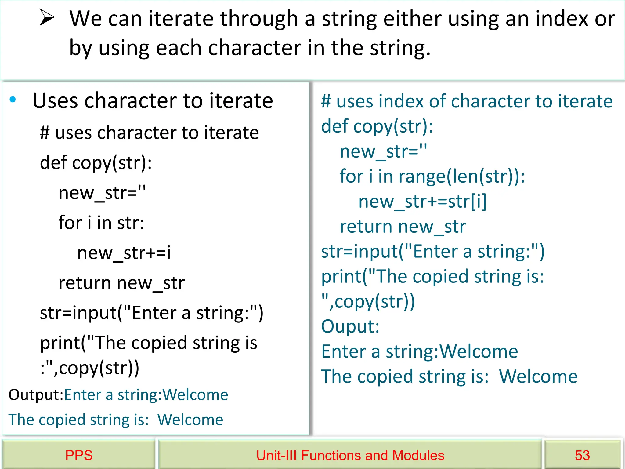 PPS Unit-III Functions and Modules 53
 We can iterate through a string either using an index or
by using each character in the string.
• Uses character to iterate
# uses character to iterate
def copy(str):
new_str=''
for i in str:
new_str+=i
return new_str
str=input("Enter a string:")
print("The copied string is
:",copy(str))
Output:Enter a string:Welcome
The copied string is: Welcome
# uses index of character to iterate
def copy(str):
new_str=''
for i in range(len(str)):
new_str+=str[i]
return new_str
str=input("Enter a string:")
print("The copied string is:
",copy(str))
Ouput:
Enter a string:Welcome
The copied string is: Welcome
 