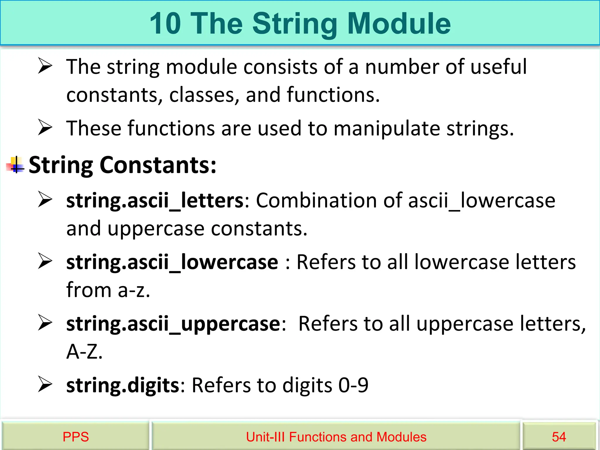 10 The String Module
 The string module consists of a number of useful
constants, classes, and functions.
 These functions are used to manipulate strings.
String Constants:
 string.ascii_letters: Combination of ascii_lowercase
and uppercase constants.
 string.ascii_lowercase : Refers to all lowercase letters
from a-z.
 string.ascii_uppercase: Refers to all uppercase letters,
A-Z.
 string.digits: Refers to digits 0-9
PPS Unit-III Functions and Modules 54
 