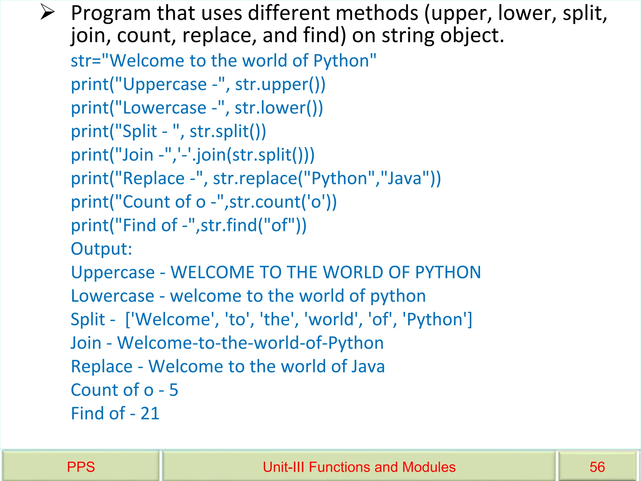 PPS Unit-III Functions and Modules 56
 Program that uses different methods (upper, lower, split,
join, count, replace, and find) on string object.
str="Welcome to the world of Python"
print("Uppercase -", str.upper())
print("Lowercase -", str.lower())
print("Split - ", str.split())
print("Join -",'-'.join(str.split()))
print("Replace -", str.replace("Python","Java"))
print("Count of o -",str.count('o'))
print("Find of -",str.find("of"))
Output:
Uppercase - WELCOME TO THE WORLD OF PYTHON
Lowercase - welcome to the world of python
Split - ['Welcome', 'to', 'the', 'world', 'of', 'Python']
Join - Welcome-to-the-world-of-Python
Replace - Welcome to the world of Java
Count of o - 5
Find of - 21
 