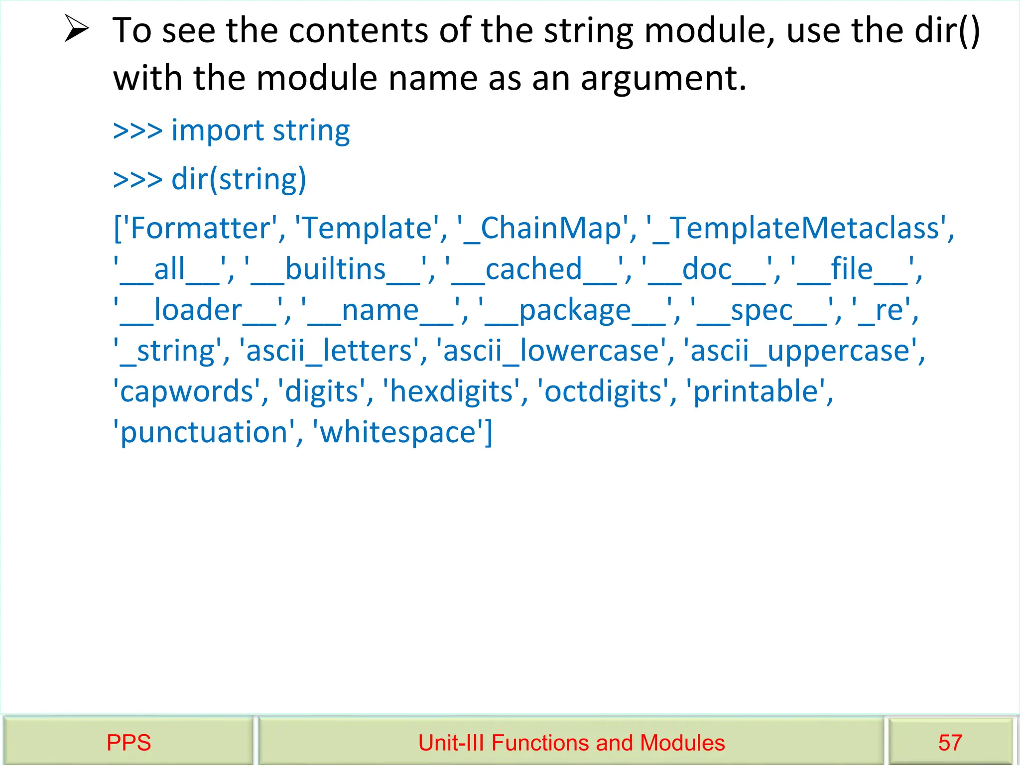 PPS Unit-III Functions and Modules 57
 To see the contents of the string module, use the dir()
with the module name as an argument.
>>> import string
>>> dir(string)
['Formatter', 'Template', '_ChainMap', '_TemplateMetaclass',
'__all__', '__builtins__', '__cached__', '__doc__', '__file__',
'__loader__', '__name__', '__package__', '__spec__', '_re',
'_string', 'ascii_letters', 'ascii_lowercase', 'ascii_uppercase',
'capwords', 'digits', 'hexdigits', 'octdigits', 'printable',
'punctuation', 'whitespace']
 