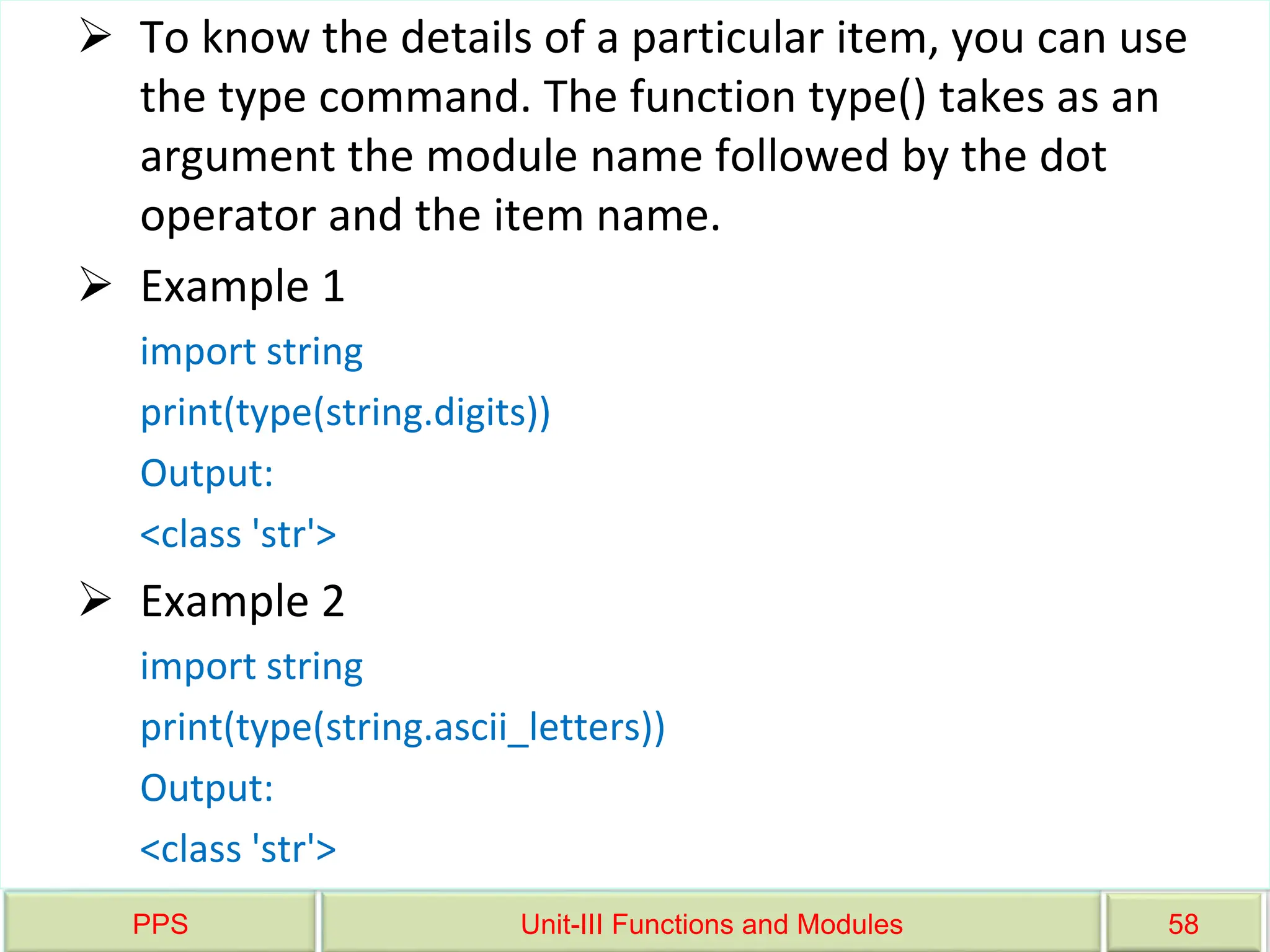 PPS Unit-III Functions and Modules 58
 To know the details of a particular item, you can use
the type command. The function type() takes as an
argument the module name followed by the dot
operator and the item name.
 Example 1
import string
print(type(string.digits))
Output:
<class 'str'>
 Example 2
import string
print(type(string.ascii_letters))
Output:
<class 'str'>
 