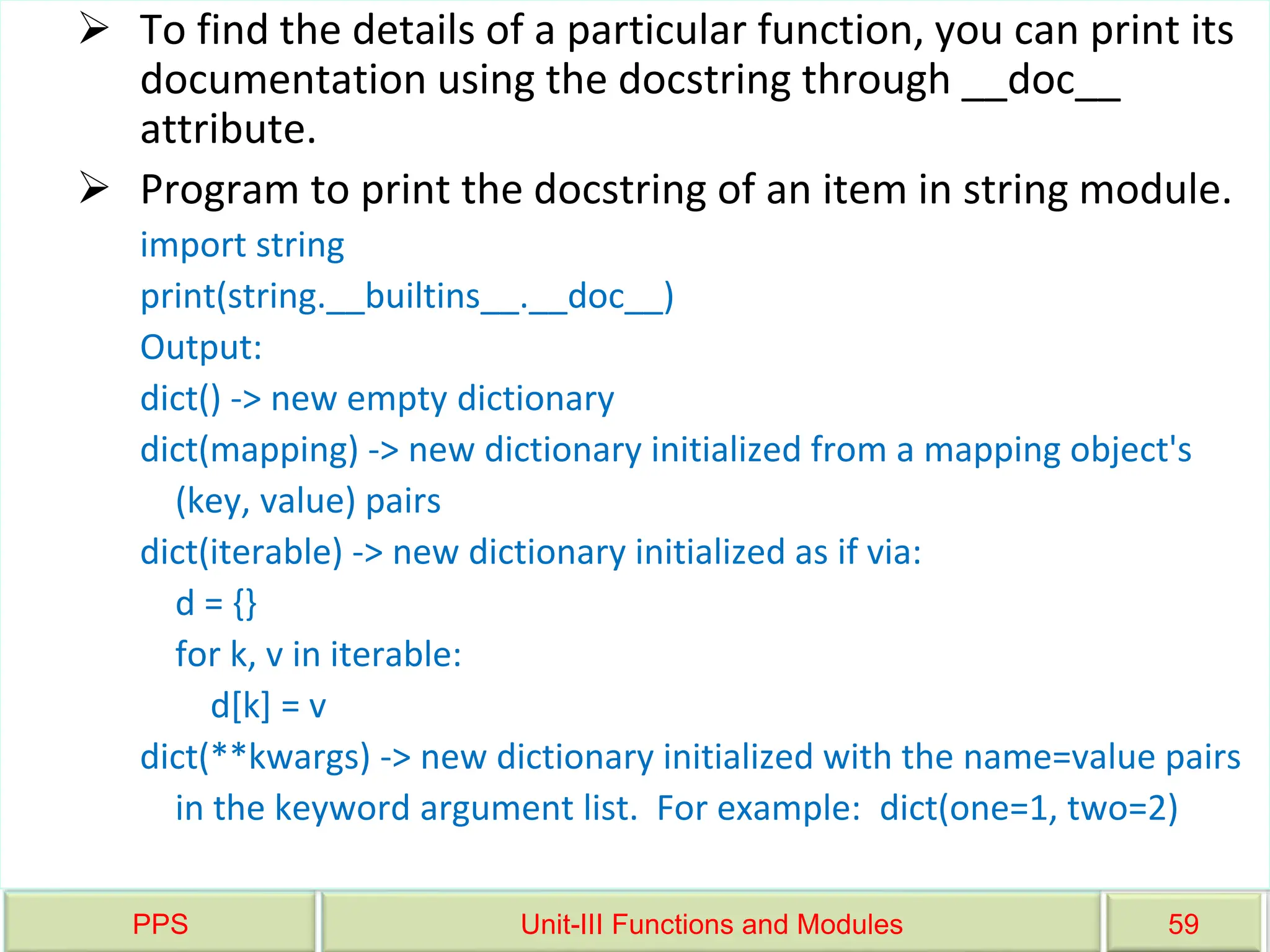 PPS Unit-III Functions and Modules 59
 To find the details of a particular function, you can print its
documentation using the docstring through __doc__
attribute.
 Program to print the docstring of an item in string module.
import string
print(string.__builtins__.__doc__)
Output:
dict() -> new empty dictionary
dict(mapping) -> new dictionary initialized from a mapping object's
(key, value) pairs
dict(iterable) -> new dictionary initialized as if via:
d = {}
for k, v in iterable:
d[k] = v
dict(**kwargs) -> new dictionary initialized with the name=value pairs
in the keyword argument list. For example: dict(one=1, two=2)
 