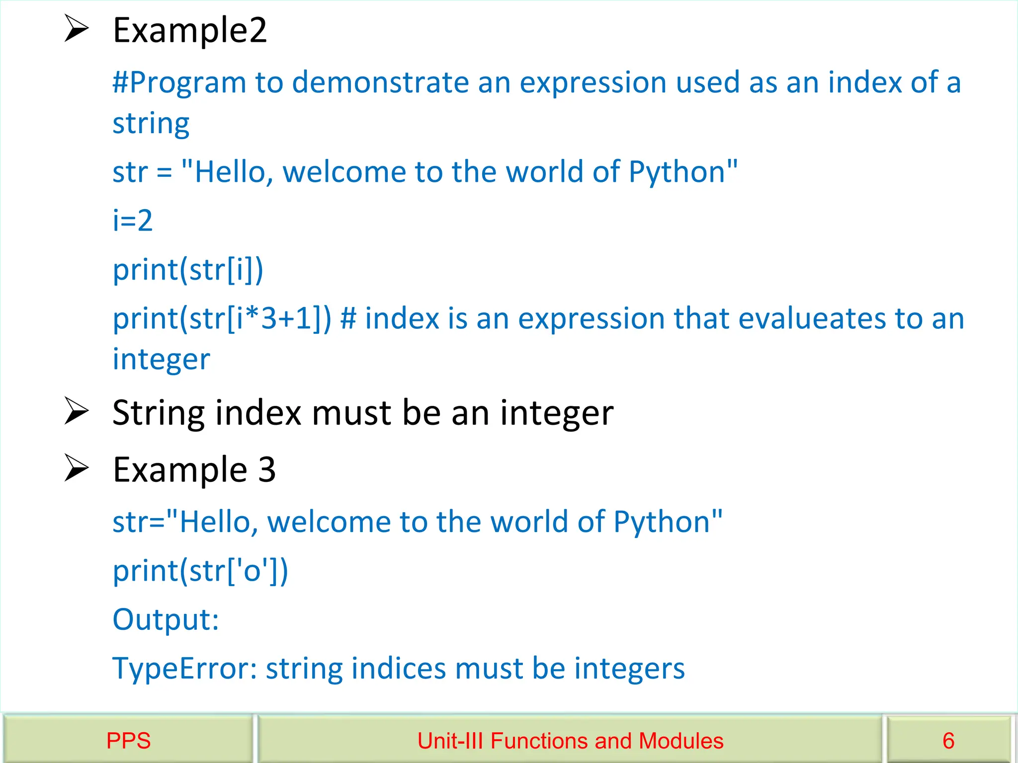 PPS Unit-III Functions and Modules 6
 Example2
#Program to demonstrate an expression used as an index of a
string
str = "Hello, welcome to the world of Python"
i=2
print(str[i])
print(str[i*3+1]) # index is an expression that evalueates to an
integer
 String index must be an integer
 Example 3
str="Hello, welcome to the world of Python"
print(str['o'])
Output:
TypeError: string indices must be integers
 