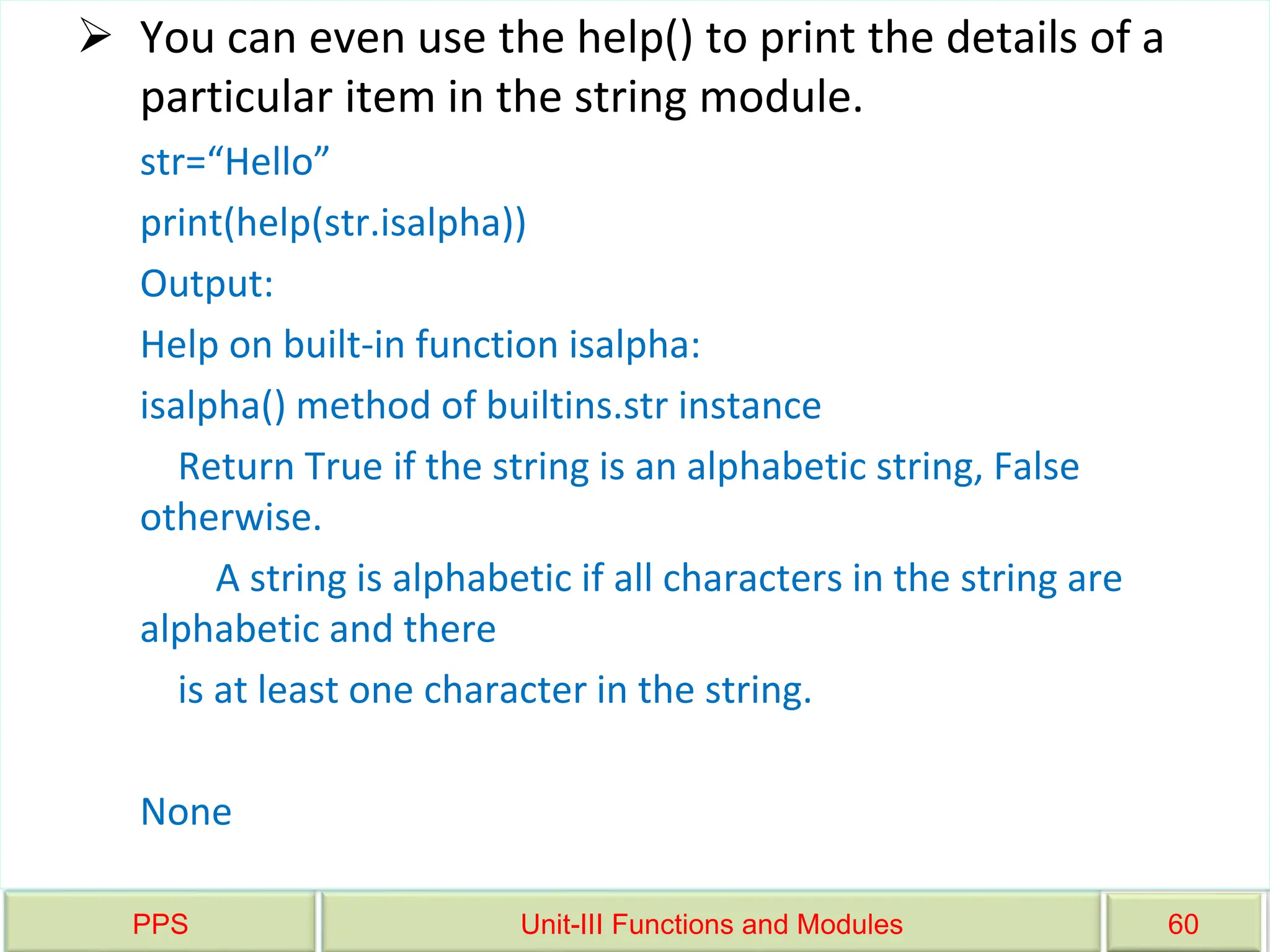 PPS Unit-III Functions and Modules 60
 You can even use the help() to print the details of a
particular item in the string module.
str=“Hello”
print(help(str.isalpha))
Output:
Help on built-in function isalpha:
isalpha() method of builtins.str instance
Return True if the string is an alphabetic string, False
otherwise.
A string is alphabetic if all characters in the string are
alphabetic and there
is at least one character in the string.
None
 