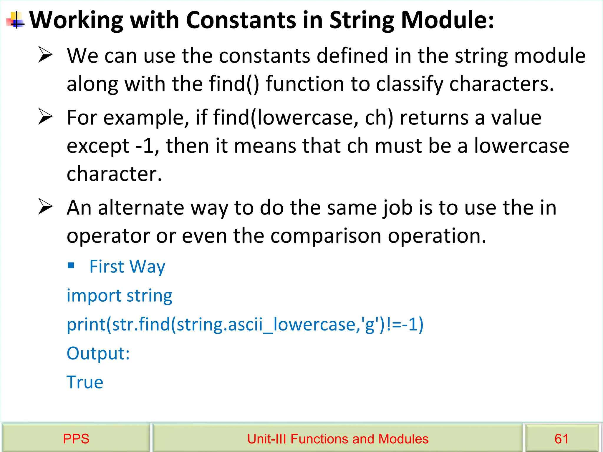PPS Unit-III Functions and Modules 61
Working with Constants in String Module:
 We can use the constants defined in the string module
along with the find() function to classify characters.
 For example, if find(lowercase, ch) returns a value
except -1, then it means that ch must be a lowercase
character.
 An alternate way to do the same job is to use the in
operator or even the comparison operation.
 First Way
import string
print(str.find(string.ascii_lowercase,'g')!=-1)
Output:
True
 