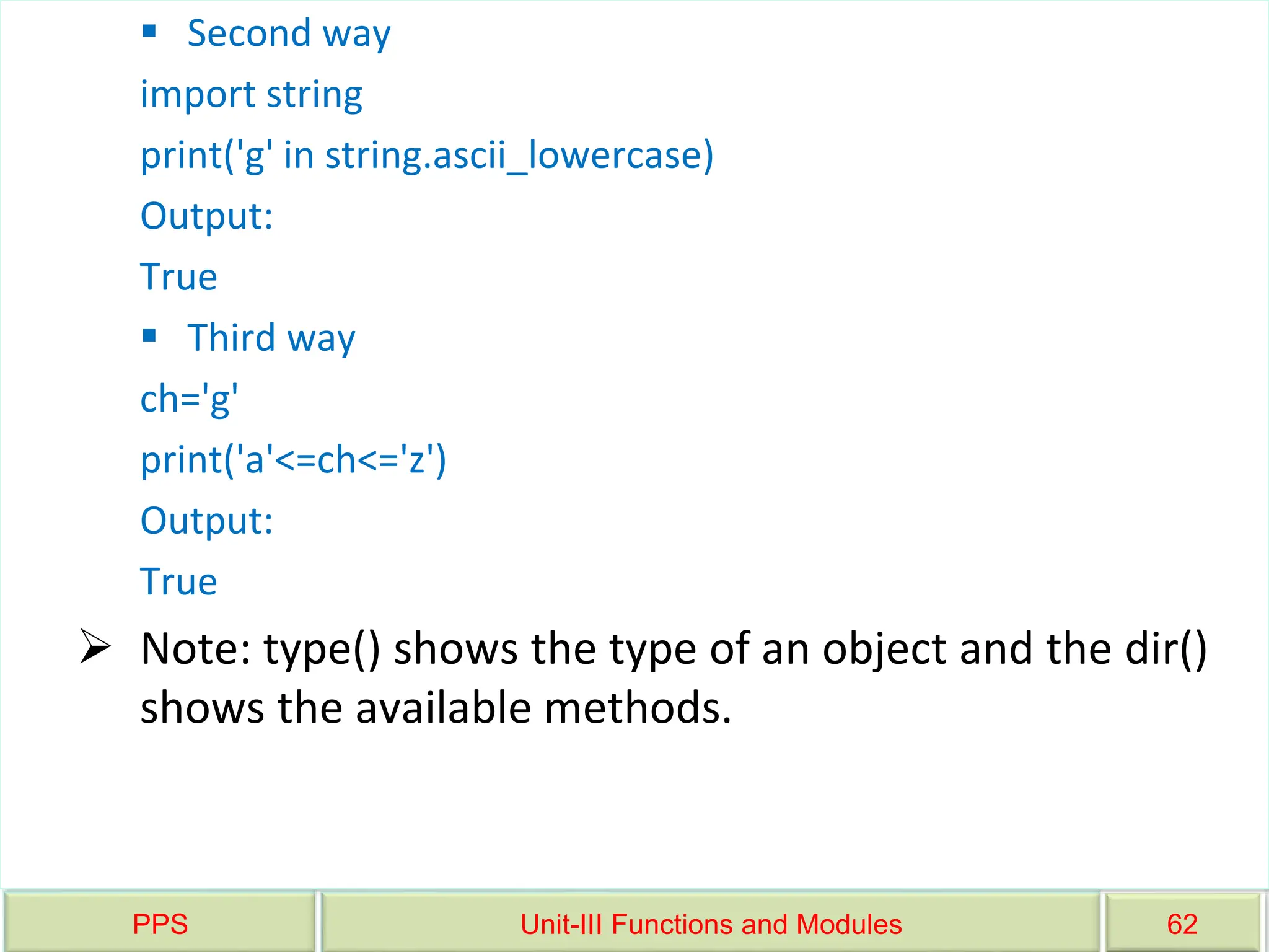 PPS Unit-III Functions and Modules 62
 Second way
import string
print('g' in string.ascii_lowercase)
Output:
True
 Third way
ch='g'
print('a'<=ch<='z')
Output:
True
 Note: type() shows the type of an object and the dir()
shows the available methods.
 
