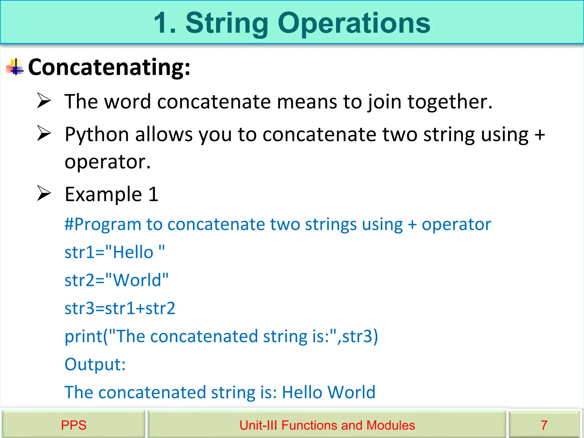 1. String Operations
Concatenating:
 The word concatenate means to join together.
 Python allows you to concatenate two string using +
operator.
 Example 1
#Program to concatenate two strings using + operator
str1="Hello "
str2="World"
str3=str1+str2
print("The concatenated string is:",str3)
Output:
The concatenated string is: Hello World
PPS Unit-III Functions and Modules 7
 