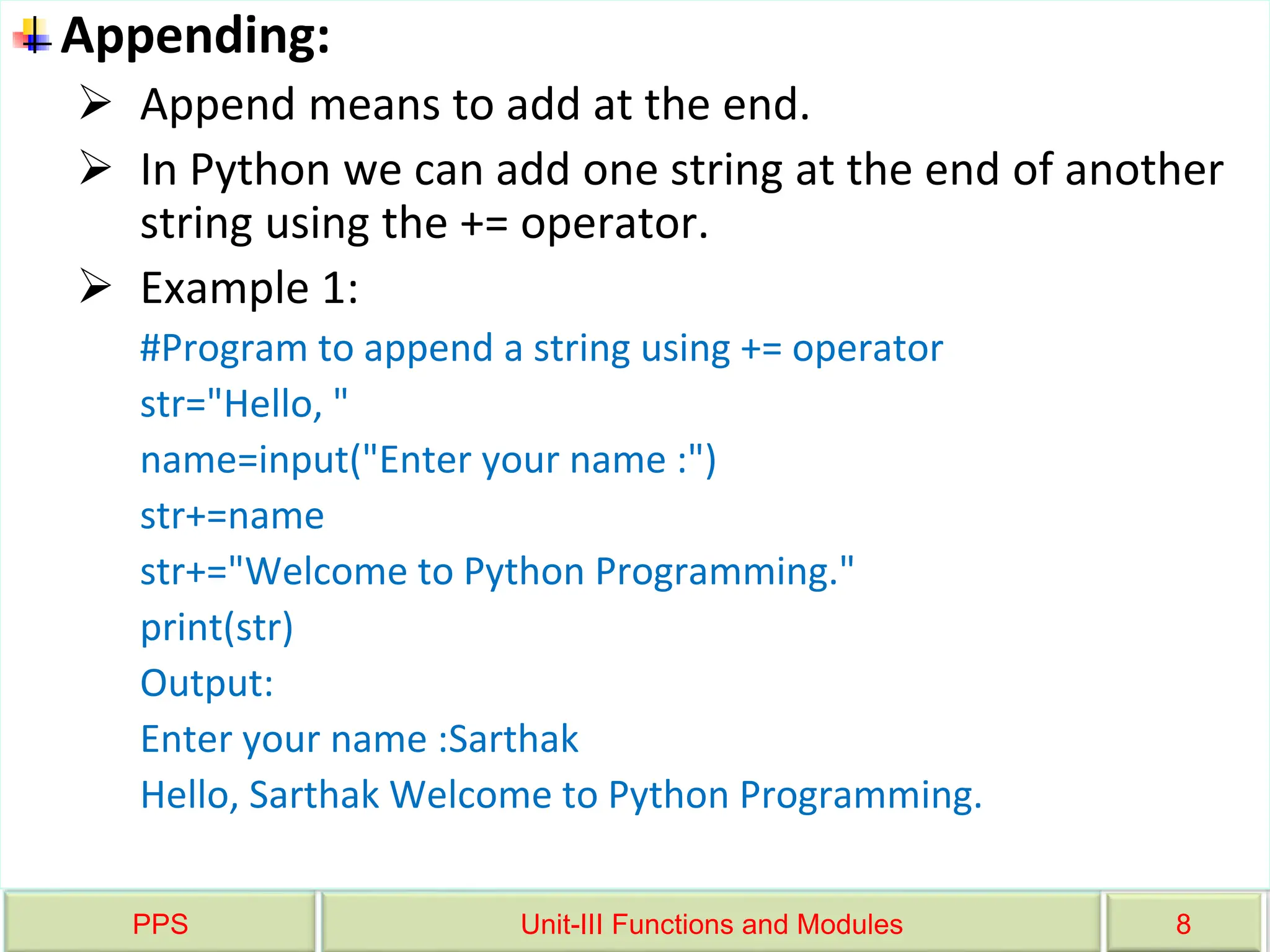 PPS Unit-III Functions and Modules 8
Appending:
 Append means to add at the end.
 In Python we can add one string at the end of another
string using the += operator.
 Example 1:
#Program to append a string using += operator
str="Hello, "
name=input("Enter your name :")
str+=name
str+="Welcome to Python Programming."
print(str)
Output:
Enter your name :Sarthak
Hello, Sarthak Welcome to Python Programming.
 