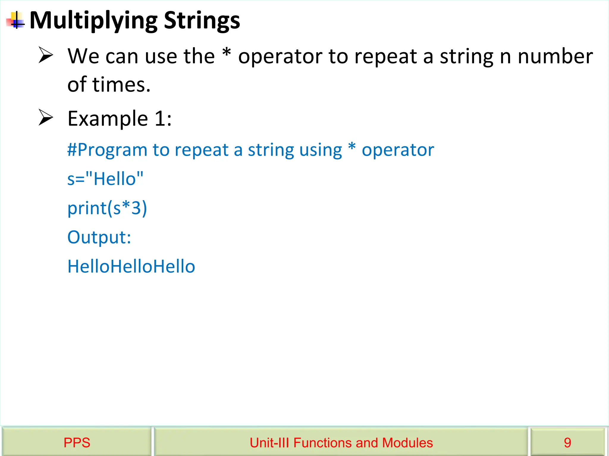 PPS Unit-III Functions and Modules 9
Multiplying Strings
 We can use the * operator to repeat a string n number
of times.
 Example 1:
#Program to repeat a string using * operator
s="Hello"
print(s*3)
Output:
HelloHelloHello
 