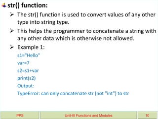PPS Unit-III Functions and Modules 10
str() function:
 The str() function is used to convert values of any other
type into string type.
 This helps the programmer to concatenate a string with
any other data which is otherwise not allowed.
 Example 1:
s1="Hello"
var=7
s2=s1+var
print(s2)
Output:
TypeError: can only concatenate str (not "int") to str
 