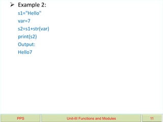 PPS Unit-III Functions and Modules 11
 Example 2:
s1="Hello"
var=7
s2=s1+str(var)
print(s2)
Output:
Hello7
 