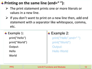 PPS Unit-III Functions and Modules 12
Printing on the same line (end=“ ”):
 The print statement prints one or more literals or
values in a new line.
 If you don’t want to print on a new line then, add end
statement with a separator like whitespace, comma,
etc.
Example 1:
print("Hello")
print("World")
Output:
Hello
World
Example 2:
print("Hello",end=" ")
print("World")
Output:
Hello World
 