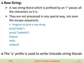 PPS Unit-III Functions and Modules 13
Raw String:
 A raw string literal which is prefixed by an ‘r’ passes all
the characters as it is.
 They are not processed in any special way, not even
the escape sequences.
 Program to print a raw string
print("Hello")
print(r"nWorld")
Output:
Hello
nWorld
The ‘u’ prefix is used to write Unicode string literals
 