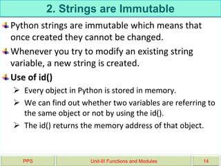 2. Strings are Immutable
Python strings are immutable which means that
once created they cannot be changed.
Whenever you try to modify an existing string
variable, a new string is created.
Use of id()
 Every object in Python is stored in memory.
 We can find out whether two variables are referring to
the same object or not by using the id().
 The id() returns the memory address of that object.
PPS Unit-III Functions and Modules 14
 
