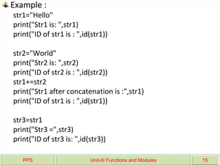 PPS Unit-III Functions and Modules 15
Example :
str1="Hello"
print("Str1 is: ",str1)
print("ID of str1 is : ",id(str1))
str2="World"
print("Str2 is: ",str2)
print("ID of str2 is : ",id(str2))
str1+=str2
print("Str1 after concatenation is :",str1)
print("ID of str1 is : ",id(str1))
str3=str1
print("Str3 =",str3)
print("ID of str3 is: ",id(str3))
 